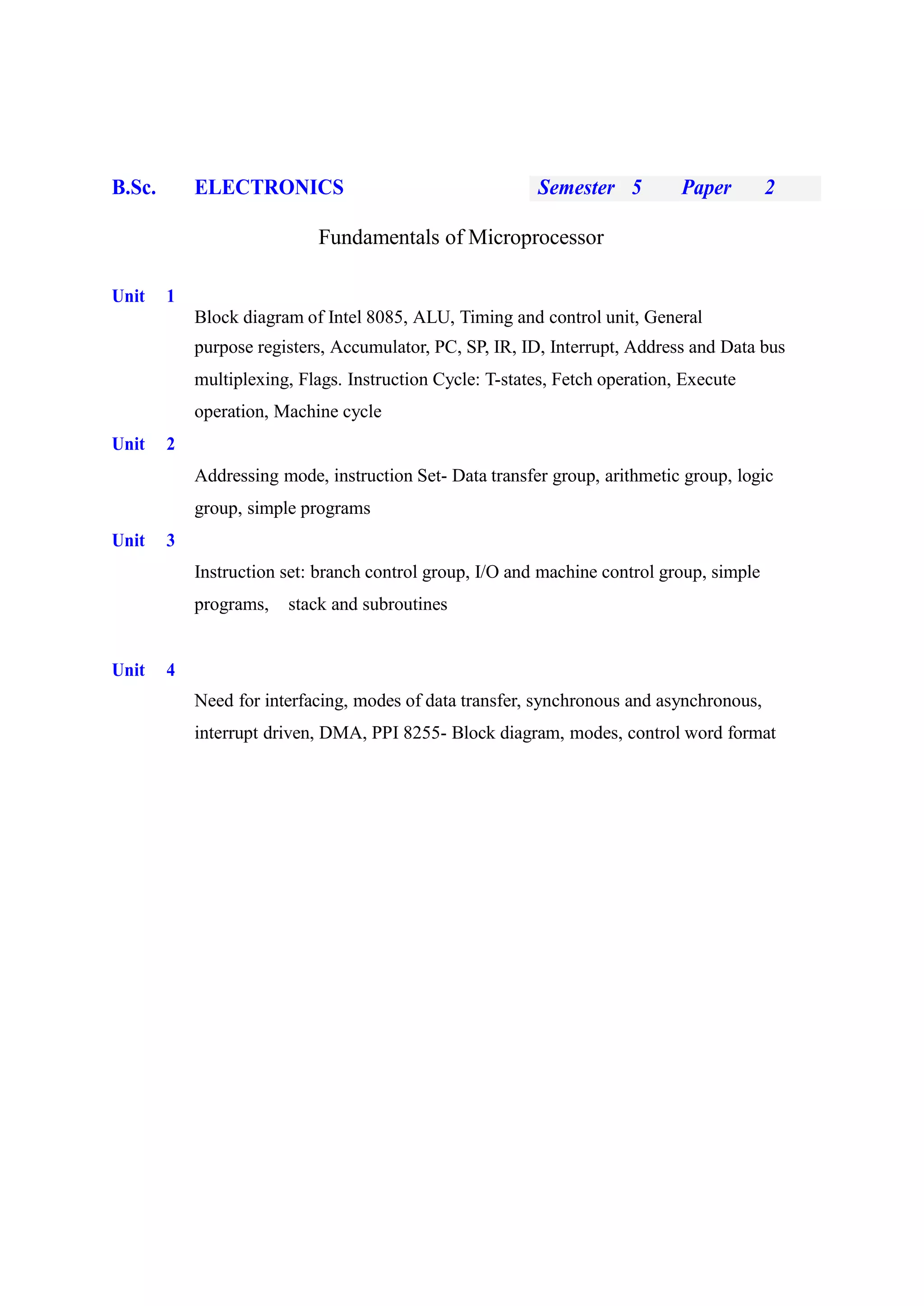 B.Sc. ELECTRONICS Semester 5 Paper 2
Fundamentals of Microprocessor
Unit 1
Block diagram of Intel 8085, ALU, Timing and control unit, General
purpose registers, Accumulator, PC, SP, IR, ID, Interrupt, Address and Data bus
multiplexing, Flags. Instruction Cycle: T-states, Fetch operation, Execute
operation, Machine cycle
Unit 2
Addressing mode, instruction Set- Data transfer group, arithmetic group, logic
group, simple programs
Unit 3
Instruction set: branch control group, I/O and machine control group, simple
programs, stack and subroutines
Unit 4
Need for interfacing, modes of data transfer, synchronous and asynchronous,
interrupt driven, DMA, PPI 8255- Block diagram, modes, control word format
 