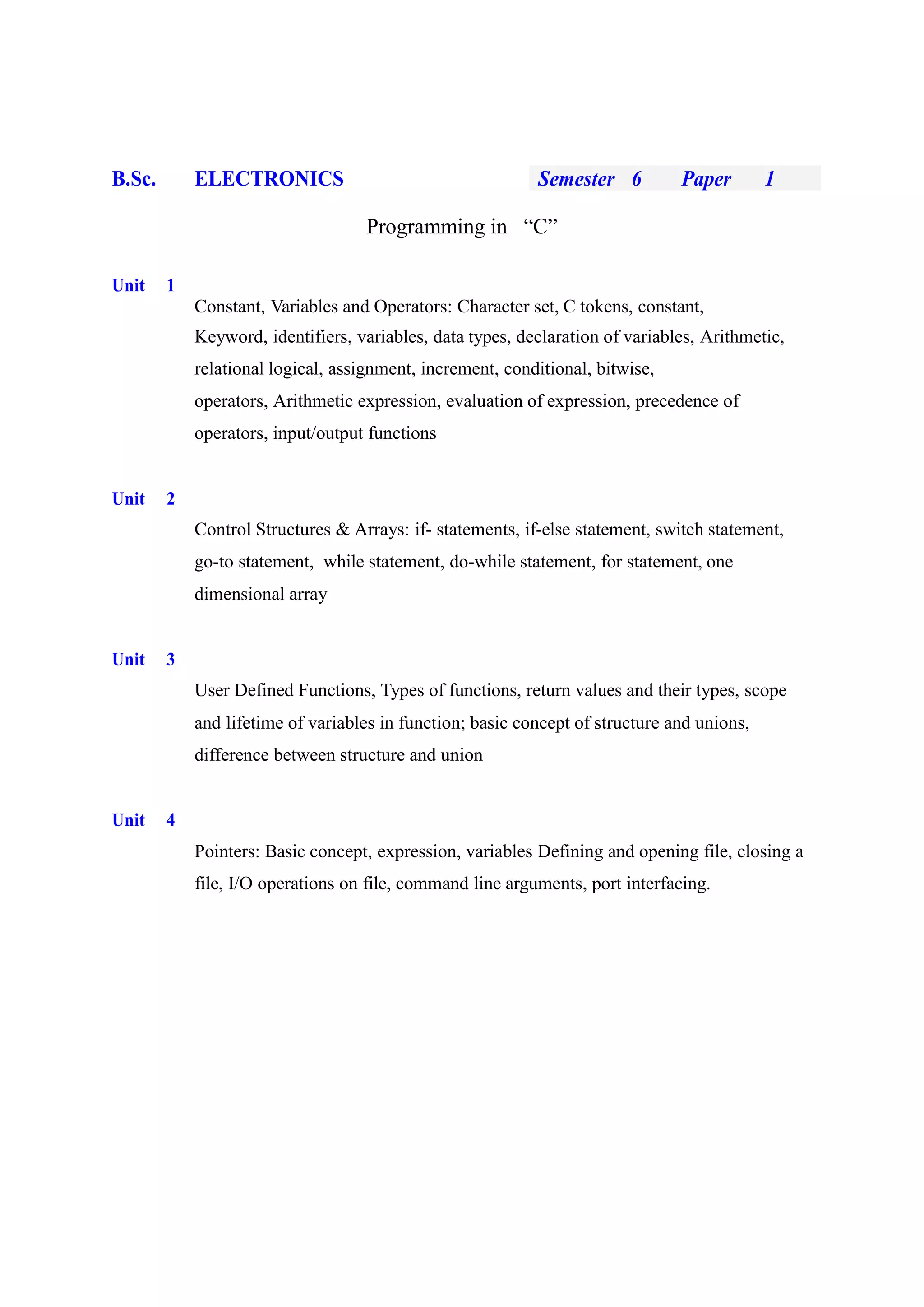 B.Sc. ELECTRONICS Semester 6 Paper 1
Programming in “C”
Unit 1
Constant, Variables and Operators: Character set, C tokens, constant,
Keyword, identifiers, variables, data types, declaration of variables, Arithmetic,
relational logical, assignment, increment, conditional, bitwise,
operators, Arithmetic expression, evaluation of expression, precedence of
operators, input/output functions
Unit 2
Control Structures & Arrays: if- statements, if-else statement, switch statement,
go-to statement, while statement, do-while statement, for statement, one
dimensional array
Unit 3
User Defined Functions, Types of functions, return values and their types, scope
and lifetime of variables in function; basic concept of structure and unions,
difference between structure and union
Unit 4
Pointers: Basic concept, expression, variables Defining and opening file, closing a
file, I/O operations on file, command line arguments, port interfacing.
 