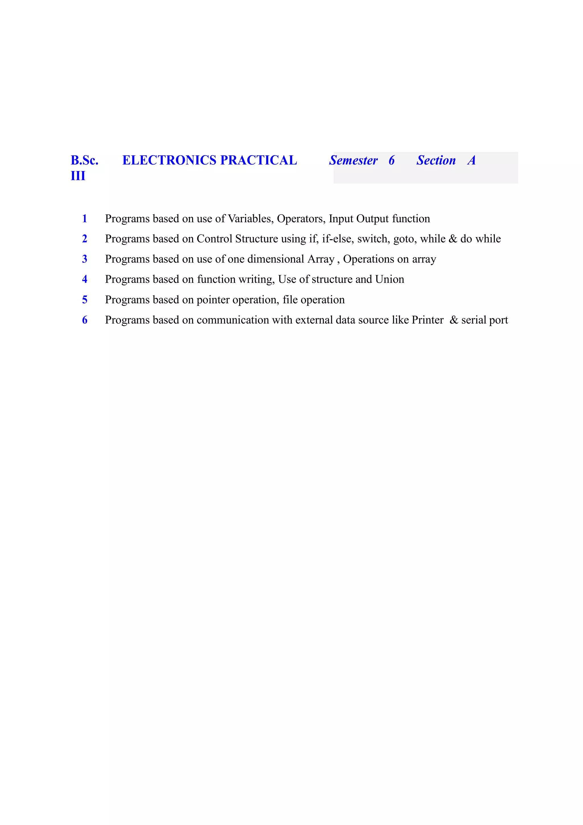 B.Sc. ELECTRONICS PRACTICAL Semester 6 Section A
III
1 Programs based on use of Variables, Operators, Input Output function
2 Programs based on Control Structure using if, if-else, switch, goto, while & do while
3 Programs based on use of one dimensional Array , Operations on array
4 Programs based on function writing, Use of structure and Union
5 Programs based on pointer operation, file operation
6 Programs based on communication with external data source like Printer & serial port
 