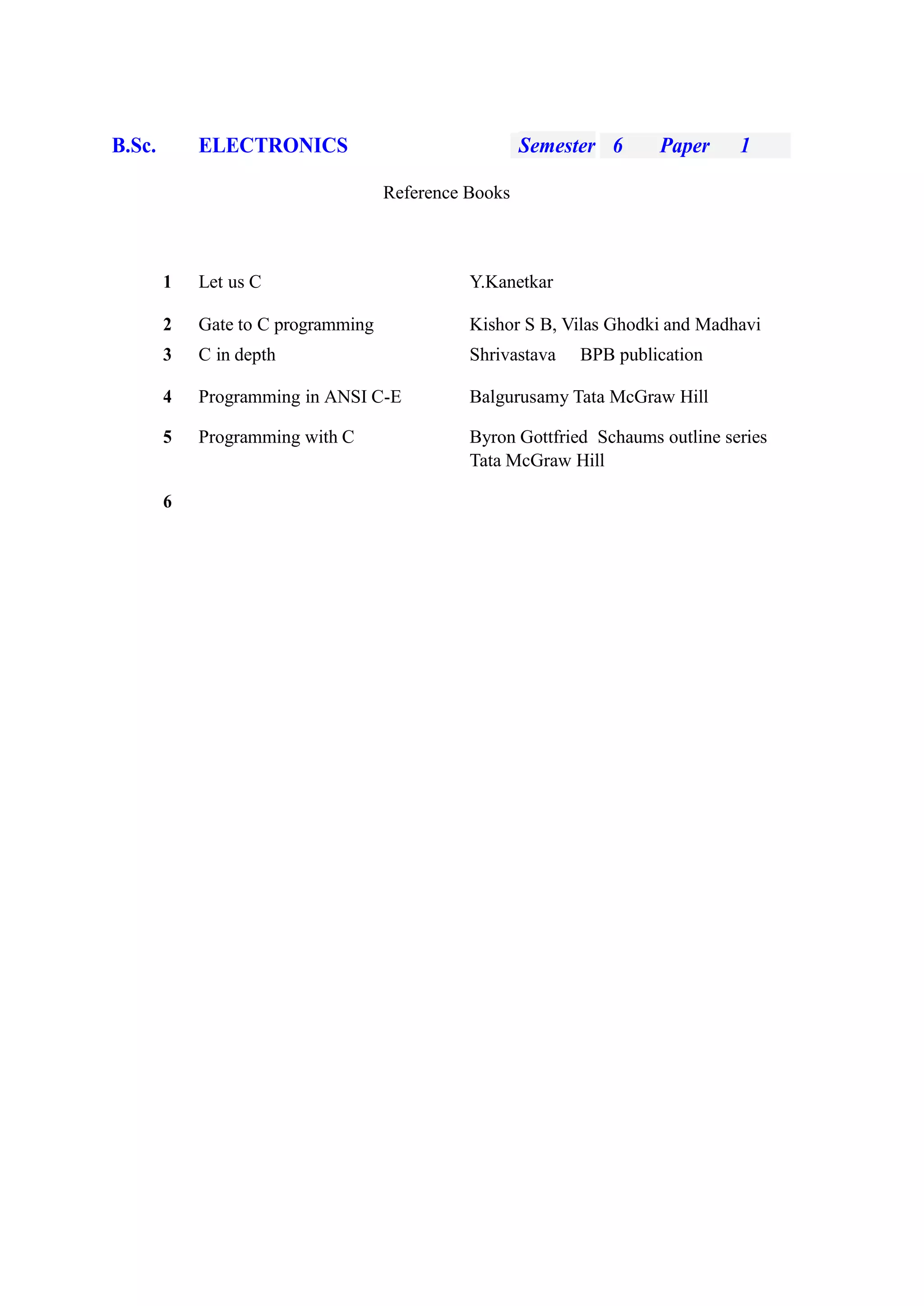 B.Sc. ELECTRONICS Semester 6 Paper 1
Reference Books
1 Let us C Y.Kanetkar
2 Gate to C programming Kishor S B, Vilas Ghodki and Madhavi
3 C in depth Shrivastava BPB publication
4 Programming in ANSI C-E Balgurusamy Tata McGraw Hill
5 Programming with C Byron Gottfried Schaums outline series
Tata McGraw Hill
6
 