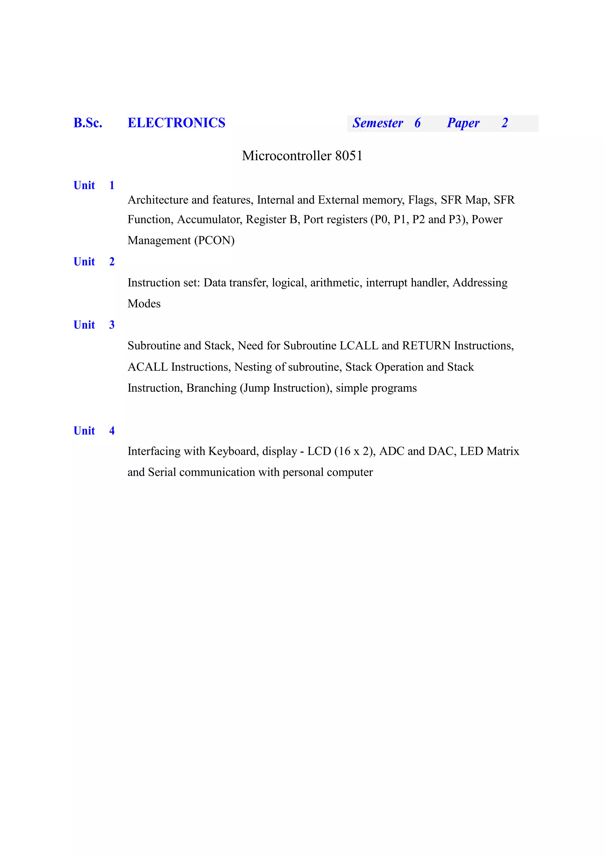 B.Sc. ELECTRONICS Semester 6 Paper 2
Microcontroller 8051
Unit 1
Architecture and features, Internal and External memory, Flags, SFR Map, SFR
Function, Accumulator, Register B, Port registers (P0, P1, P2 and P3), Power
Management (PCON)
Unit 2
Instruction set: Data transfer, logical, arithmetic, interrupt handler, Addressing
Modes
Unit 3
Subroutine and Stack, Need for Subroutine LCALL and RETURN Instructions,
ACALL Instructions, Nesting of subroutine, Stack Operation and Stack
Instruction, Branching (Jump Instruction), simple programs
Unit 4
Interfacing with Keyboard, display - LCD (16 x 2), ADC and DAC, LED Matrix
and Serial communication with personal computer
 