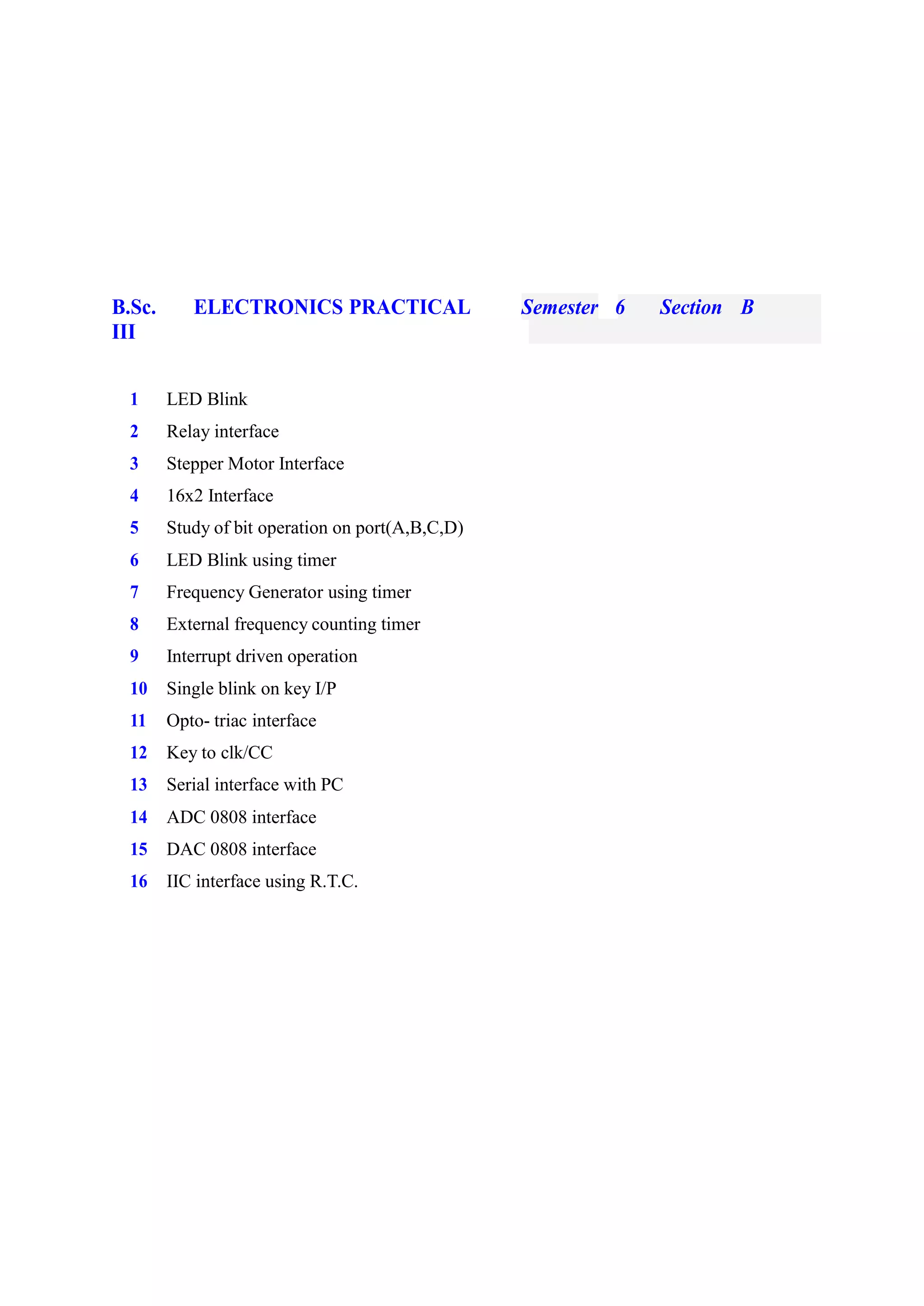 B.Sc. ELECTRONICS PRACTICAL Semester 6 Section B
III
1 LED Blink
2 Relay interface
3 Stepper Motor Interface
4 16x2 Interface
5 Study of bit operation on port(A,B,C,D)
6 LED Blink using timer
7 Frequency Generator using timer
8 External frequency counting timer
9 Interrupt driven operation
10 Single blink on key I/P
11 Opto- triac interface
12 Key to clk/CC
13 Serial interface with PC
14 ADC 0808 interface
15 DAC 0808 interface
16 IIC interface using R.T.C.
 