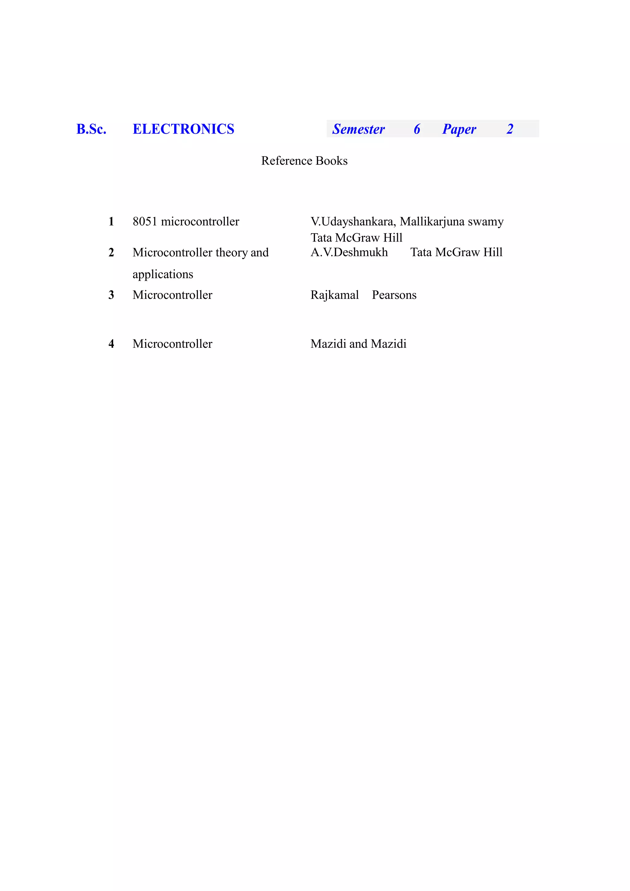 B.Sc. ELECTRONICS Semester 6 Paper 2
Reference Books
1 8051 microcontroller V.Udayshankara, Mallikarjuna swamy
Tata McGraw Hill
2 Microcontroller theory and A.V.Deshmukh Tata McGraw Hill
applications
3 Microcontroller Rajkamal Pearsons
4 Microcontroller Mazidi and Mazidi
 