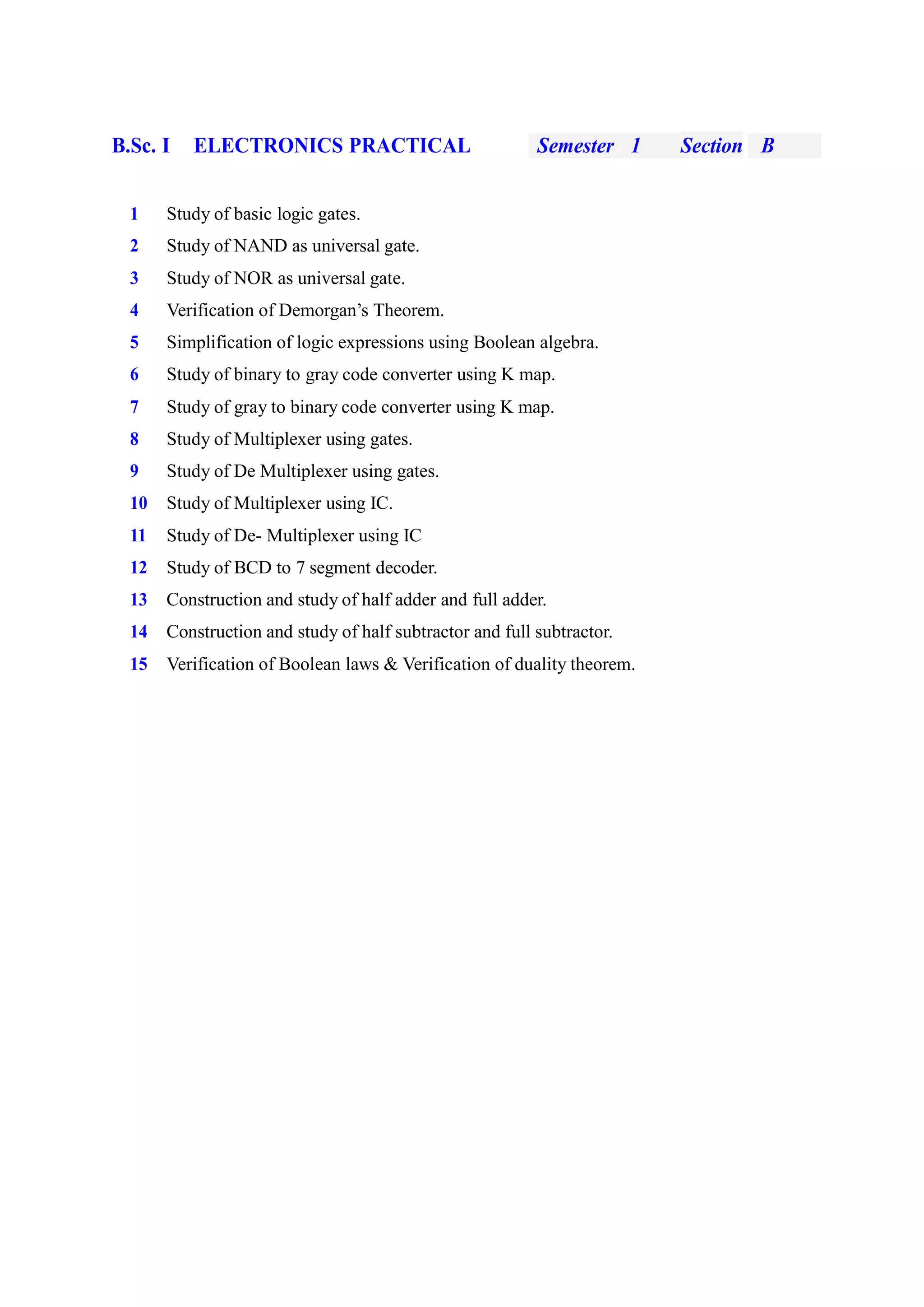 B.Sc. I ELECTRONICS PRACTICAL Semester 1 Section B
1 Study of basic logic gates.
2 Study of NAND as universal gate.
3 Study of NOR as universal gate.
4 Verification of Demorgan’s Theorem.
5 Simplification of logic expressions using Boolean algebra.
6 Study of binary to gray code converter using K map.
7 Study of gray to binary code converter using K map.
8 Study of Multiplexer using gates.
9 Study of De Multiplexer using gates.
10 Study of Multiplexer using IC.
11 Study of De- Multiplexer using IC
12 Study of BCD to 7 segment decoder.
13 Construction and study of half adder and full adder.
14 Construction and study of half subtractor and full subtractor.
15 Verification of Boolean laws & Verification of duality theorem.
 