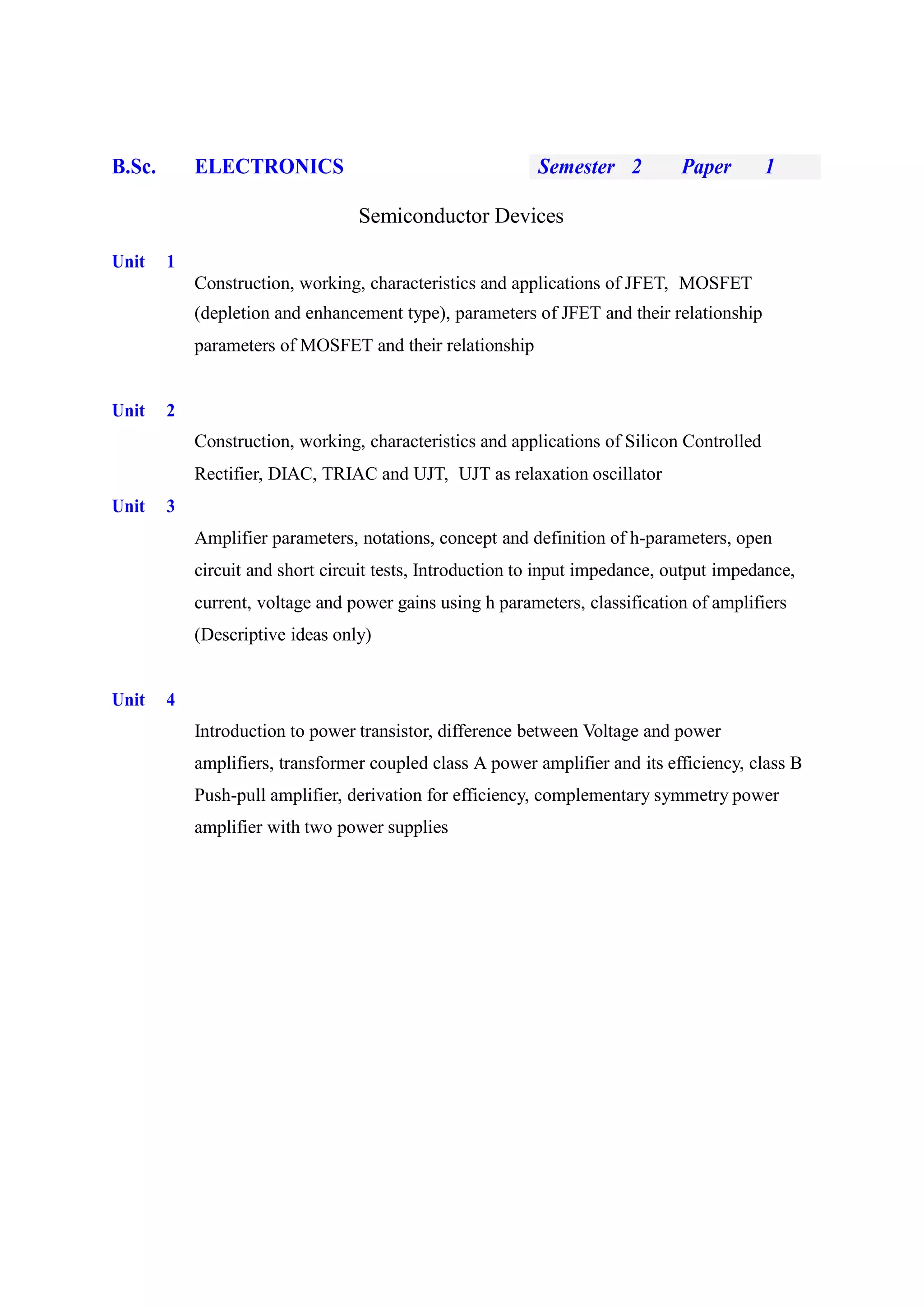 B.Sc. ELECTRONICS Semester 2 Paper 1
Semiconductor Devices
Unit 1
Construction, working, characteristics and applications of JFET, MOSFET
(depletion and enhancement type), parameters of JFET and their relationship
parameters of MOSFET and their relationship
Unit 2
Construction, working, characteristics and applications of Silicon Controlled
Rectifier, DIAC, TRIAC and UJT, UJT as relaxation oscillator
Unit 3
Amplifier parameters, notations, concept and definition of h-parameters, open
circuit and short circuit tests, Introduction to input impedance, output impedance,
current, voltage and power gains using h parameters, classification of amplifiers
(Descriptive ideas only)
Unit 4
Introduction to power transistor, difference between Voltage and power
amplifiers, transformer coupled class A power amplifier and its efficiency, class B
Push-pull amplifier, derivation for efficiency, complementary symmetry power
amplifier with two power supplies
 
