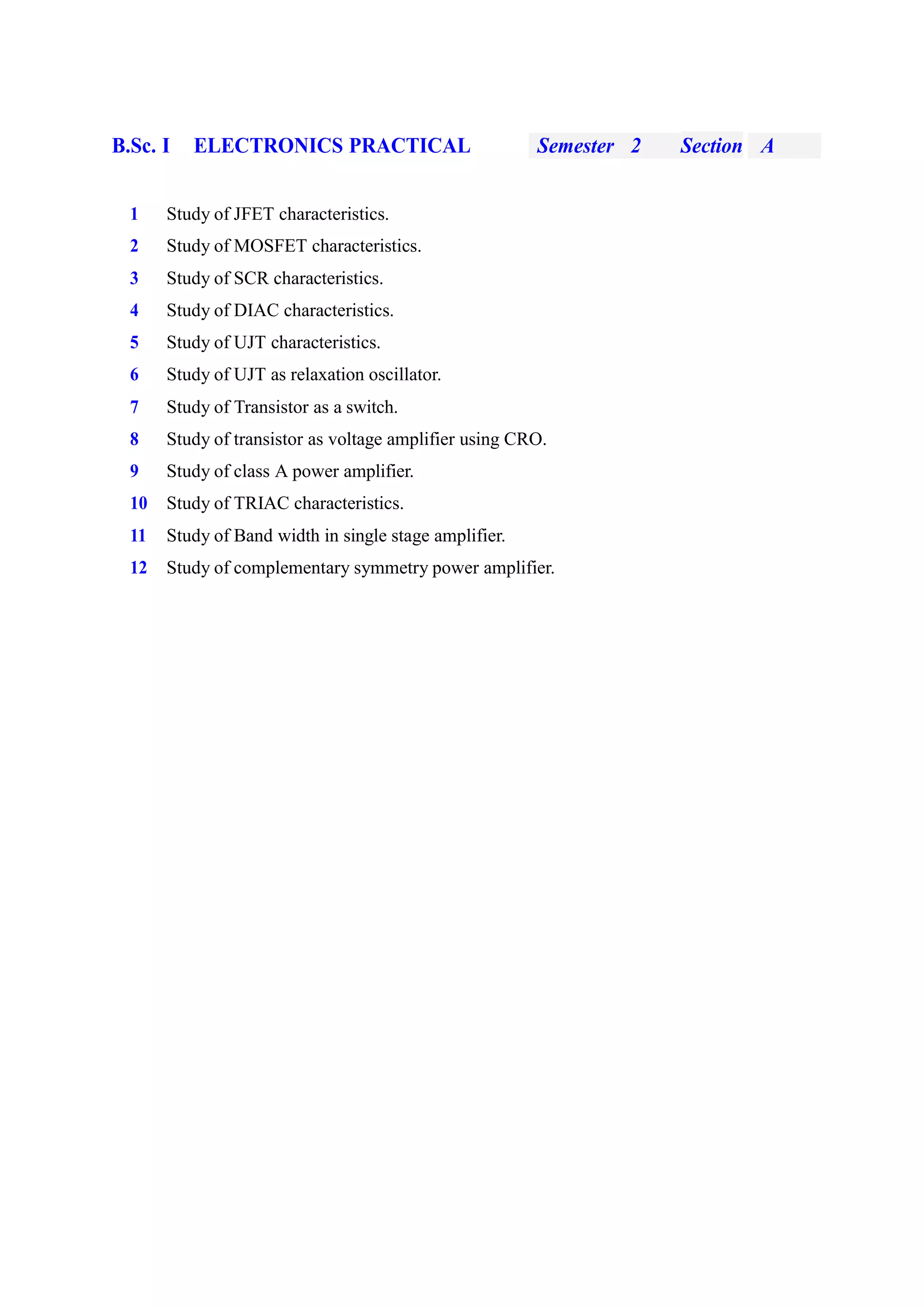 B.Sc. I ELECTRONICS PRACTICAL Semester 2 Section A
1 Study of JFET characteristics.
2 Study of MOSFET characteristics.
3 Study of SCR characteristics.
4 Study of DIAC characteristics.
5 Study of UJT characteristics.
6 Study of UJT as relaxation oscillator.
7 Study of Transistor as a switch.
8 Study of transistor as voltage amplifier using CRO.
9 Study of class A power amplifier.
10 Study of TRIAC characteristics.
11 Study of Band width in single stage amplifier.
12 Study of complementary symmetry power amplifier.
 