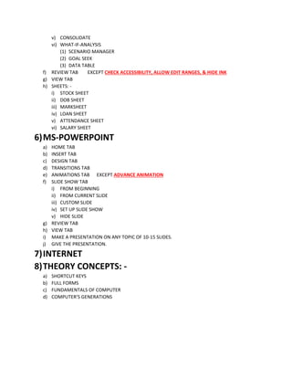 v) CONSOLIDATE
vi) WHAT-IF-ANALYSIS
(1) SCENARIO MANAGER
(2) GOAL SEEK
(3) DATA TABLE
f) REVIEW TAB EXCEPT CHECK ACCESSIBILITY, ALLOW EDIT RANGES, & HIDE INK
g) VIEW TAB
h) SHEETS: -
i) STOCK SHEET
ii) DOB SHEET
iii) MARKSHEET
iv) LOAN SHEET
v) ATTENDANCE SHEET
vi) SALARY SHEET
6)MS-POWERPOINT
a) HOME TAB
b) INSERT TAB
c) DESIGN TAB
d) TRANSITIONS TAB
e) ANIMATIONS TAB EXCEPT ADVANCE ANIMATION
f) SLIDE SHOW TAB
i) FROM BEGINNING
ii) FROM CURRENT SLIDE
iii) CUSTOM SLIDE
iv) SET UP SLIDE SHOW
v) HIDE SLIDE
g) REVIEW TAB
h) VIEW TAB
i) MAKE A PRESENTATION ON ANY TOPIC OF 10-15 SLIDES.
j) GIVE THE PRESENTATION.
7)INTERNET
8)THEORY CONCEPTS: -
a) SHORTCUT KEYS
b) FULL FORMS
c) FUNDAMENTALS OF COMPUTER
d) COMPUTER’S GENERATIONS
 
