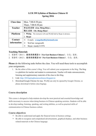 LCH 399 Syllabus of Business Chinese II
Spring 2016
Class time Mon. 7:00-8:30 pm;
Thurs. 7:00-8:30 pm
Teacher 林孟柔老師 (Lín, Mèng-Róu) ;
戰红老師（Dr. Hong Zhan）
Platform 1. Wiziq：The instructor will send WizIQ link by Skype in advance.
2. Skype
Contact
information
² E-mail：evangeline06@hotmail.com
² WeChat: mengrou06
² Skype: mandy111976
Teaching Materials
1. 葉德明（2011）。遠東商務漢語 I（Far East Business Chinese）。台北：遠東。
2. 葉德明（2012）。遠東商務漢語 II（Far East Business Chinese）。台北：遠東。
Please do the following tasks before the class. You will need these tools to accomplish
your assignments.
1. Be the editor of this course’s blog. You will submit your assignments to the blog. The blog
is a platform for teacher and student to communicate. Teacher will make announcements,
listening and supplementary materials of the class to this blog.
2. Link: http://2016springbusinesschinese.blogspot.tw
3. Download Google Chrome for mac. WizIQ can only be opened by Google Chrome, so
please download it before class begings.
Course description
This course is designed to help students develop the most practical and essential knowledge and
skills necessary to success when doing business in Chinese-speaking societies. Students will be able
to develop reading, listening, speaking, and writing abilities, as well as practical skills of
communication in Chinese business culture.
Course objectives
• Be able to understand and apply the financial terms in business settings.
• Be able to recognize and comprehend advertisements, graphical displays, and other business
related materials in the Chinese language.
 