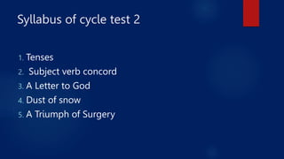 Syllabus of cycle test 2
1. Tenses
2. Subject verb concord
3. A Letter to God
4. Dust of snow
5. A Triumph of Surgery
 