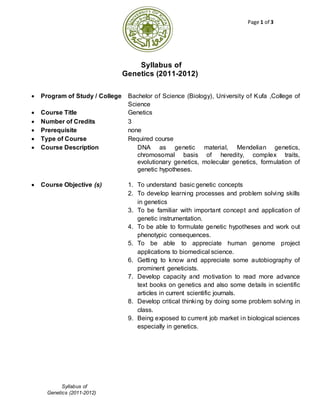 Page 1 of 3
Syllabus of
Genetics (2011-2012)
Syllabus of
Genetics (2011-2012)
 Program of Study / College Bachelor of Science (Biology), University of Kufa ,College of
Science
 Course Title Genetics
 Number of Credits 3
 Prerequisite none
 Type of Course Required course
 Course Description DNA as genetic material, Mendelian genetics,
chromosomal basis of heredity, complex traits,
evolutionary genetics, molecular genetics, formulation of
genetic hypotheses.
 Course Objective (s) 1. To understand basic genetic concepts
2. To develop learning processes and problem solving skills
in genetics
3. To be familiar with important concept and application of
genetic instrumentation.
4. To be able to formulate genetic hypotheses and work out
phenotypic consequences.
5. To be able to appreciate human genome project
applications to biomedical science.
6. Getting to know and appreciate some autobiography of
prominent geneticists.
7. Develop capacity and motivation to read more advance
text books on genetics and also some details in scientific
articles in current scientific journals.
8. Develop critical thinking by doing some problem solving in
class.
9. Being exposed to current job market in biological sciences
especially in genetics.
 