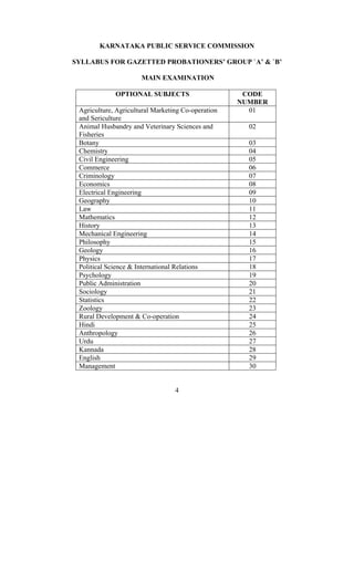 KARNATAKA PUBLIC SERVICE COMMISSION

SYLLABUS FOR GAZETTED PROBATIONERS’ GROUP `A’ & `B’

                      MAIN EXAMINATION

             OPTIONAL SUBJECTS                       CODE
                                                    NUMBER
 Agriculture, Agricultural Marketing Co-operation     01
 and Sericulture
 Animal Husbandry and Veterinary Sciences and         02
 Fisheries
 Botany                                               03
 Chemistry                                            04
 Civil Engineering                                    05
 Commerce                                             06
 Criminology                                          07
 Economics                                            08
 Electrical Engineering                               09
 Geography                                            10
 Law                                                  11
 Mathematics                                          12
 History                                              13
 Mechanical Engineering                               14
 Philosophy                                           15
 Geology                                              16
 Physics                                              17
 Political Science & International Relations          18
 Psychology                                           19
 Public Administration                                20
 Sociology                                            21
 Statistics                                           22
 Zoology                                              23
 Rural Development & Co-operation                     24
 Hindi                                                25
 Anthropology                                         26
 Urdu                                                 27
 Kannada                                              28
 English                                              29
 Management                                           30


                                  4
 