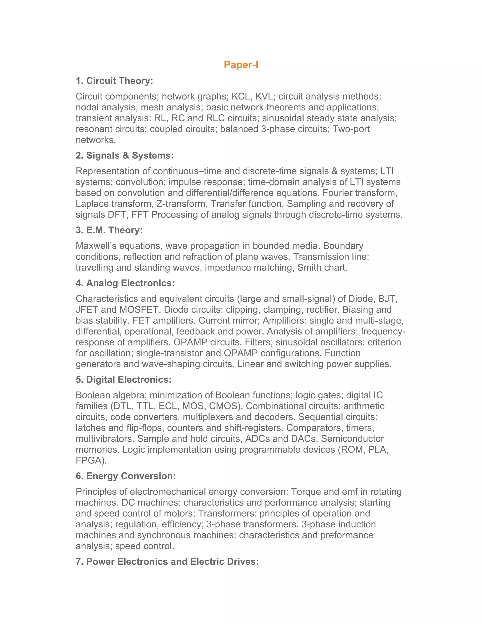 Paper-I
1. Circuit Theory:
Circuit components; network graphs; KCL, KVL; circuit analysis methods:
nodal analysis, mesh analysis; basic network theorems and applications;
transient analysis: RL, RC and RLC circuits; sinusoidal steady state analysis;
resonant circuits; coupled circuits; balanced 3-phase circuits; Two-port
networks.
2. Signals & Systems:
Representation of continuous–time and discrete-time signals & systems; LTI
systems; convolution; impulse response; time-domain analysis of LTI systems
based on convolution and differential/difference equations. Fourier transform,
Laplace transform, Z-transform, Transfer function. Sampling and recovery of
signals DFT, FFT Processing of analog signals through discrete-time systems.
3. E.M. Theory:
Maxwell’s equations, wave propagation in bounded media. Boundary
conditions, reflection and refraction of plane waves. Transmission line:
travelling and standing waves, impedance matching, Smith chart.
4. Analog Electronics:
Characteristics and equivalent circuits (large and small-signal) of Diode, BJT,
JFET and MOSFET. Diode circuits: clipping, clamping, rectifier. Biasing and
bias stability. FET amplifiers. Current mirror; Amplifiers: single and multi-stage,
differential, operational, feedback and power. Analysis of amplifiers; frequency-
response of amplifiers. OPAMP circuits. Filters; sinusoidal oscillators: criterion
for oscillation; single-transistor and OPAMP configurations. Function
generators and wave-shaping circuits. Linear and switching power supplies.
5. Digital Electronics:
Boolean algebra; minimization of Boolean functions; logic gates; digital IC
families (DTL, TTL, ECL, MOS, CMOS). Combinational circuits: arithmetic
circuits, code converters, multiplexers and decoders. Sequential circuits:
latches and flip-flops, counters and shift-registers. Comparators, timers,
multivibrators. Sample and hold circuits, ADCs and DACs. Semiconductor
memories. Logic implementation using programmable devices (ROM, PLA,
FPGA).
6. Energy Conversion:
Principles of electromechanical energy conversion: Torque and emf in rotating
machines. DC machines: characteristics and performance analysis; starting
and speed control of motors; Transformers: principles of operation and
analysis; regulation, efficiency; 3-phase transformers. 3-phase induction
machines and synchronous machines: characteristics and preformance
analysis; speed control.
7. Power Electronics and Electric Drives:
 