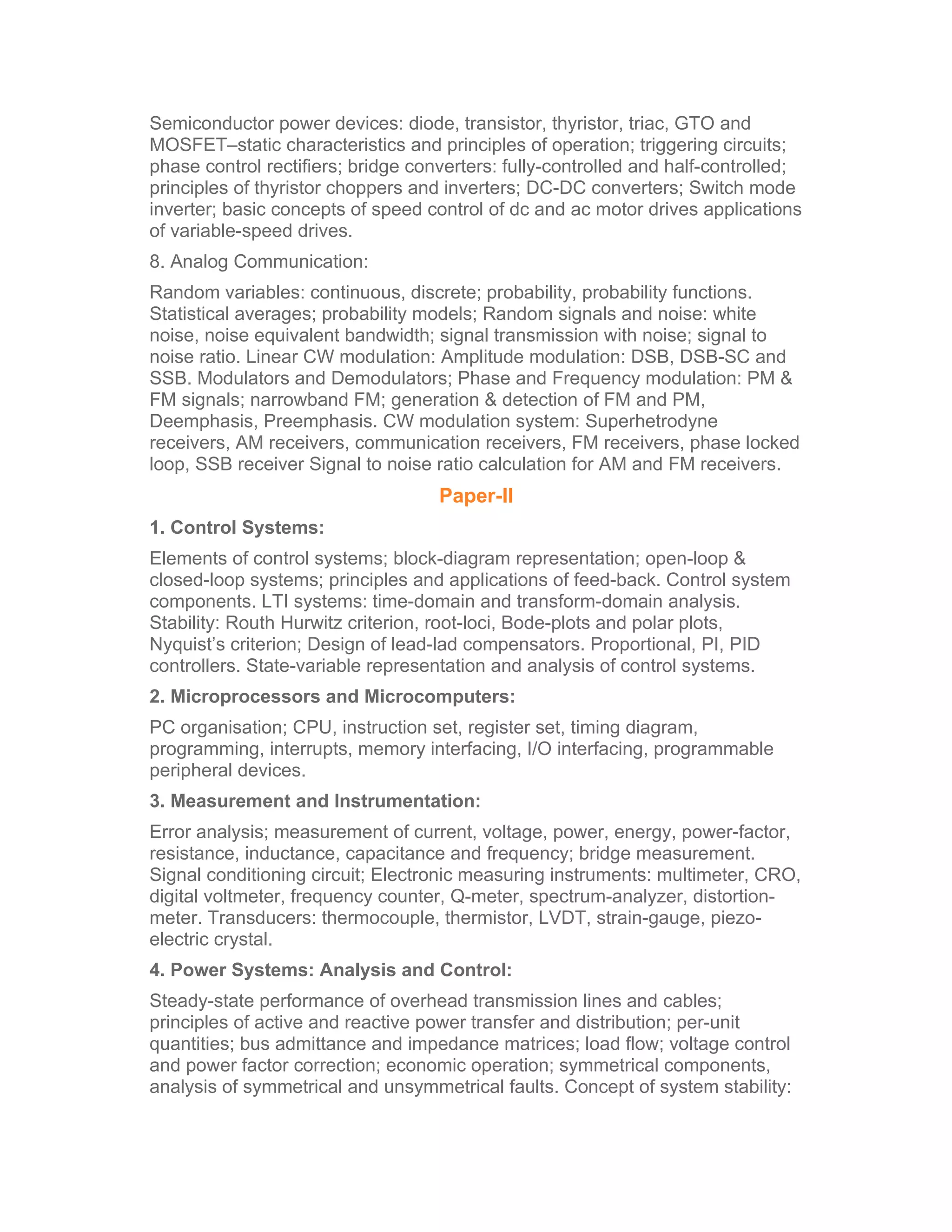 Semiconductor power devices: diode, transistor, thyristor, triac, GTO and
MOSFET–static characteristics and principles of operation; triggering circuits;
phase control rectifiers; bridge converters: fully-controlled and half-controlled;
principles of thyristor choppers and inverters; DC-DC converters; Switch mode
inverter; basic concepts of speed control of dc and ac motor drives applications
of variable-speed drives.
8. Analog Communication:
Random variables: continuous, discrete; probability, probability functions.
Statistical averages; probability models; Random signals and noise: white
noise, noise equivalent bandwidth; signal transmission with noise; signal to
noise ratio. Linear CW modulation: Amplitude modulation: DSB, DSB-SC and
SSB. Modulators and Demodulators; Phase and Frequency modulation: PM &
FM signals; narrowband FM; generation & detection of FM and PM,
Deemphasis, Preemphasis. CW modulation system: Superhetrodyne
receivers, AM receivers, communication receivers, FM receivers, phase locked
loop, SSB receiver Signal to noise ratio calculation for AM and FM receivers.
                                    Paper-II
1. Control Systems:
Elements of control systems; block-diagram representation; open-loop &
closed-loop systems; principles and applications of feed-back. Control system
components. LTI systems: time-domain and transform-domain analysis.
Stability: Routh Hurwitz criterion, root-loci, Bode-plots and polar plots,
Nyquist’s criterion; Design of lead-lad compensators. Proportional, PI, PID
controllers. State-variable representation and analysis of control systems.
2. Microprocessors and Microcomputers:
PC organisation; CPU, instruction set, register set, timing diagram,
programming, interrupts, memory interfacing, I/O interfacing, programmable
peripheral devices.
3. Measurement and Instrumentation:
Error analysis; measurement of current, voltage, power, energy, power-factor,
resistance, inductance, capacitance and frequency; bridge measurement.
Signal conditioning circuit; Electronic measuring instruments: multimeter, CRO,
digital voltmeter, frequency counter, Q-meter, spectrum-analyzer, distortion-
meter. Transducers: thermocouple, thermistor, LVDT, strain-gauge, piezo-
electric crystal.
4. Power Systems: Analysis and Control:
Steady-state performance of overhead transmission lines and cables;
principles of active and reactive power transfer and distribution; per-unit
quantities; bus admittance and impedance matrices; load flow; voltage control
and power factor correction; economic operation; symmetrical components,
analysis of symmetrical and unsymmetrical faults. Concept of system stability:
 