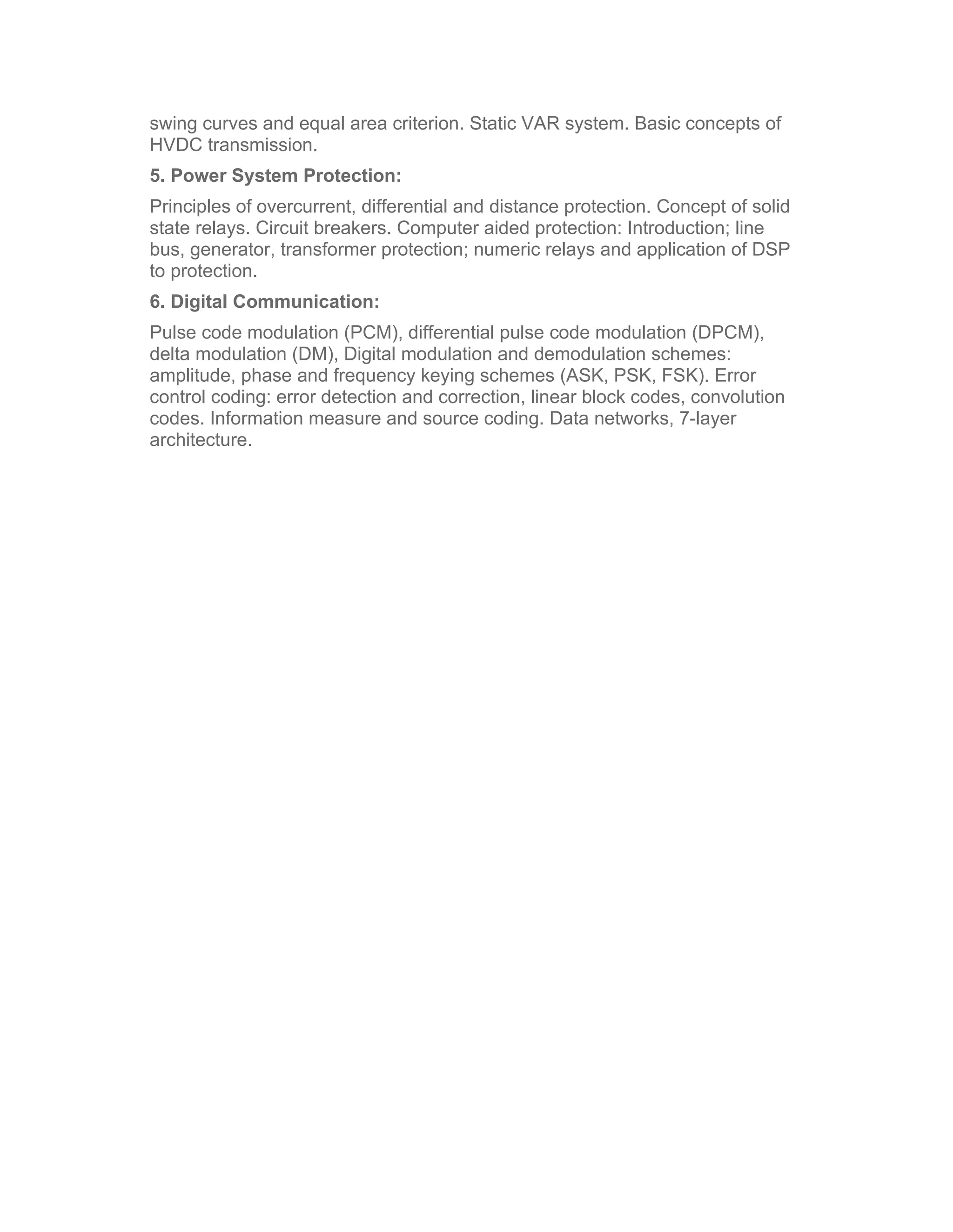 swing curves and equal area criterion. Static VAR system. Basic concepts of
HVDC transmission.
5. Power System Protection:
Principles of overcurrent, differential and distance protection. Concept of solid
state relays. Circuit breakers. Computer aided protection: Introduction; line
bus, generator, transformer protection; numeric relays and application of DSP
to protection.
6. Digital Communication:
Pulse code modulation (PCM), differential pulse code modulation (DPCM),
delta modulation (DM), Digital modulation and demodulation schemes:
amplitude, phase and frequency keying schemes (ASK, PSK, FSK). Error
control coding: error detection and correction, linear block codes, convolution
codes. Information measure and source coding. Data networks, 7-layer
architecture.
 