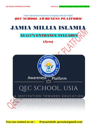 QEC SCHOOL AWARENESS PLATFORM Taken from: Combined Prospectus of Jamia Schools-2021-22
Under Educational Awareness Campaign (Not for Profit)
QEC SCHOOL AWRENESS PLATFORM
JAMIA MILLIA ISLAMIA
XI (11th
) ENTRANCE SYLLABUS
(Arts)
You can contact us on : 8750400628, qecusia@gmail.com
 