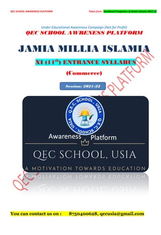 QEC SCHOOL AWARENESS PLATFORM Taken from: Combined Prospectus of Jamia Schools-2021-22
Under Educational Awareness Campaign (Not for Profit)
QEC SCHOOL AWRENESS PLATFORM
JAMIA MILLIA ISLAMIA
XI (11th
) ENTRANCE SYLLABUS
(Commerce)
You can contact us on : 8750400628, qecusia@gmail.com
Session: 2021-22
 