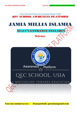 QEC SCHOOL AWARENESS PLATFORM Taken from: Combined Prospectus of Jamia Schools-2021-22
Under Educational Awareness Campaign (Not for Profit)
QEC SCHOOL AWRENESS PLATFORM
JAMIA MILLIA ISLAMIA
XI (11th
) ENTRANCE SYLLABUS
Science
You can contact us on : 8750400628, qecusia@gmail.com
 