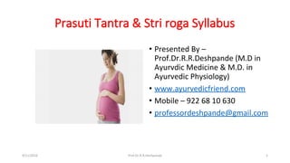 Prasuti Tantra & Stri roga Syllabus
• Presented By –
Prof.Dr.R.R.Deshpande (M.D in
Ayurvdic Medicine & M.D. in
Ayurvedic Physiology)
• www.ayurvedicfriend.com
• Mobile – 922 68 10 630
• professordeshpande@gmail.com
9/11/2016 1Prof.Dr.R.R.Deshpande
 