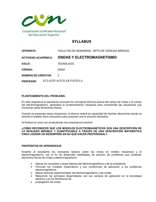 SYLLABUS
OFERENTE: FACULTAD DE INGENIERIA - DPTO DE CIENCIAS BÁSICAS
ACTIVIDAD ACADÉMICA: ONDAS Y ELECTROMAGNETISMO
CICLO: TÉCNOLOGO
CÓDIGO: 93504
3NÚMERO DE CRÉDITOS:
PROFESOR:
PLANTEAMIENTO DEL PROBLEMA:
En esta asignatura el estudiante conocerá los conceptos teóricos acerca del campo de ondas y el campo
del electromagnetismo, aprenderá la fundamentación necesaria para comprender las situaciones que
involucran estos fenómenos físicos.
Cuando se presenten estas situaciones, el alumno estará en capacidad de resolver situaciones donde se
amerite el análisis físico exhaustivo para proponer una la solución necesaria.
Al finalizar el curso con el estudiante nos proponemos resolver:
¿CÓMO RECONOCER QUE LOS MODELOS ELECTROMAGNETICOS SON UNA DESCRIPCIÓN DE
LA REALIDAD MEDIBLE Y CUANTIFICABLE A TRAVÉS DE UNA DESCRIPCIÓN MATEMÁTICA
PARA LOGRAR UN DESEMPEÑO EN SU QUE HACER PROFESIONAL?.
PROPÓSITOS DE APRENDIZAJE
Enseñar al estudiante los conceptos básicos sobre las ondas en medios mecánicos y el
electromagnetismo; con el fin de desarrollar habilidades de solución de problemas que conlleven
elementos físicos de ondas y electromagnetismo.
• Aplicar los conceptos y leyes básicas del electromagnetismo y de la ondulatoria.
• Formular los modelos matemáticos y sus condiciones de aplicación a los problemas
electromagnéticos.
• Aplicar técnicas experimentales del electromagnetismo y las ondas.
• Relacionar los principios desarrollados con sus campos de aplicación en la tecnología
eléctrica y en los fenómenos de
• propagación de ondas.
EULALIO AGUILAR PADILLA
 