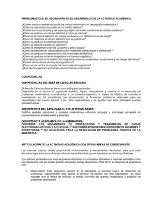 PROBLEMAS QUE SE ABORDARÁN EN EL DESARROLLO DE LA ACTIVIDAD ACADÉMICA.
¿Cuáles son las características de las ondas mecánicas y si descripción matemática?
¿Cómo se comportan las ondas en un medio elástico?
¿Cuáles son los principios y las leyes que rigen las ondas mecánicas en medios elásticos?
¿Cómo se produce un campo eléctrico y como se calcula?
¿Cómo es el campo eléctrico en cargas puntuales y en distribuciones de carga?
¿Cómo se relaciona el campo eléctrico con su potencial?
¿Cómo se produce el potencial eléctrico?
¿Cómo se calcula el potencial eléctrico?
¿Cómo se interpretan la ley de Coulomb y la ley Gauss?
¿Cómo se comporta el campo eléctrico en materiales conductores y dieléctricos?
¿Cómo se produce la capacitancia y los materiales dieléctricos?
¿Cómo se produce la fuerza magnética y el campo magnético?
¿Qué efectos produce la interacción magnética sobre los materiales conductores y las cargas eléctricas?
¿Cuáles son las leyes del electromagnetismo?
¿Cómo se encuentra la energía del campo electromagnético?
¿Qué efectos generan las fuerzas electromotrices inducidas?
COMPETENCIAS
COMPETENCIAS DEL ÁREA DE CIENCIAS BÁSICAS:
El Área de Ciencias Básicas tiene como búsqueda primordial:
Desarrollar en el alumno la capacidad analítica, lógica, interpretativa y creativa en la resolución de
problemas matemáticos, orientándolos a un contexto especifico a través de hábitos de consulta e
investigación en los estudiantes que proporcionen la formación profesional adecuada para las
necesidades del mundo laboral; y los retos organizativos y de gestión que tiene planteado nuestra
sociedad actual.
COMPETENCIA DEL ÁREA PARA EL CICLO TECNOLOGICO:
Justifica posibles soluciones a modelos matemáticos utilizando lenguaje y simbología apropiada en
representaciones profesionales y laborales.
COMPETENCIA ACADÉMICA DE LA ASIGNATURA:
DESCRIBIR LOS MECANISMOS DE PROPAGACIÓN Y TRANSMISIÓN DE ONDAS
ELECTROMAGNÉTICAS Y ACÚSTICAS, Y SUS CORRESPONDIENTES DISPOSITIVOS EMISORES Y
RECEPTORES; Y SU APLICACIÓN PARA LA RESOLUCIÓN DE PROBLEMAS PROPIOS DE LA
INGENIERÍA.
ARTICULACIÓN DE LA ACTIVIDAD ACADÉMICA CON OTRAS ÁREAS DE CONOCIMIENTO
Las ciencias básicas deben proporcionar conocimientos y herramientas necesarias para que cada
disciplina logre solucionar diversas situaciones problemitas que se presentan en dichas profesiones.
Los aportes generados por esta asignatura derivaran en conceptos aplicables a ciencias aplicadas como
las ingenierías, con los cuales podrán solucionar dichas situaciones. Para tal fin se relaciona la asignatura
con:
• Matemáticas: Esta asignatura genera en el estudiante un proceso lógico de desarrollo de
problemas, capacitándolo para aplicar el proceso de pensar con más naturalidad. (Se debe
recordar que la forma de ejercitar la mente proviene del manejo matemático y solución de
problemas abstractos).
 