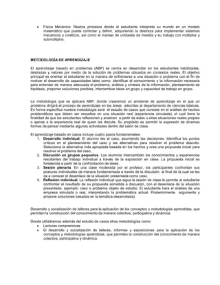 • Física Mecánica: Realiza procesos donde el estudiante interpreta su mundo en un modelo
matemático que puede controlar y definir, adquiriendo la destreza para implementar sistemas
mecánicos y cinéticos, así como el manejo de unidades de medida y su trabajo con múltiplos y
submúltiplos.
METODOLOGÍA DE APRENDIZAJE
El aprendizaje basado en problemas (ABP) se centra en desarrollar en los estudiantes habilidades,
destrezas y valores por medio de la solución de problemas ubicados en contextos reales. El objetivo
principal es orientar al estudiante en la manera de enfrentarse a una situación o problema con el fin de
motivar el desarrollo de capacidades tales como: identificar el conocimiento y la información necesaria
para entender de manera adecuada el problema, análisis y síntesis de la información, planteamiento de
hipótesis, proponer soluciones posibles, intercambiar ideas en grupo y capacidad de trabajo en grupo.
La metodología que se aplicara ABP, donde crearemos un ambiente de aprendizaje en el que un
problema dirigirá el proceso de aprendizaje en las áreas adscritas al departamento de ciencias básicas.
En forma específica nuestra metodología será el estudio de casos que consiste en el análisis de hechos
problemáticos que deben ser resueltos en una situación real (experiencia simulada), el cual tiene la
finalidad de que los estudiantes reflexionen y analicen a partir de éstas u otras situaciones reales propias
o ajenas a la experiencia real de quien las discuta. Su propósito es permitir la expresión de diversas
formas de pensar mediante algunas actividades dentro del salón de clase.
El aprendizaje basado en casos incluye cuatro pasos fundamentales:
1. Desarrollo individual. El alumno lee el caso, asumiendo las decisiones. Identifica los puntos
críticos en el planteamiento del caso y las alternativas para resolver el problema descrito.
Selecciona la alternativa más apropiada basada en los hechos y crea una propuesta inicial para
resolver el problema del caso.
2. Discusión en grupos pequeños. Los alumnos intercambian los conocimientos y experiencias
resultantes del trabajo individual a través de la exposición en clase. La propuesta inicial es
fortalecida a partir de la confrontación de ideas.
3. Sesión plenaria. En una clase moderada por el profesor, los participantes confrontan sus
posturas individuales de manera fundamentada a través de la discusión, al final de la cual se les
da a conocer el desenlace de la situación presentada como caso.
4. Reflexión individual. La reflexión individual que sigue la sesión de clase le permite al estudiante
confrontar el resultado de su propuesta sometida a discusión, con el desenlace de la situación
presentada. (ejemplo: caso o problema objeto de estudio. El estudiante hará el análisis de una
empresa simulada o real, interpretando la problemática actual. Posteriormente argumenta y
propone soluciones basadas en la temática desarrollada).
Desarrollo y socialización de talleres para la aplicación de los conceptos y metodologías aprendidas, que
permiten la construcción del conocimiento de manera colectiva, participativa y dinámica.
Donde utilizáremos además del estudio de casos otras metodologías como:
• Lecturas comprensivas
• El desarrollo y socialización de talleres, informes y exposiciones para la aplicación de los
conceptos y metodologías aprendidas, que permiten la construcción del conocimiento de manera
colectiva, participativa y dinámica.
 