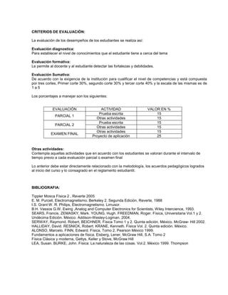 CRITERIOS DE EVALUACIÓN:
La evaluación de los desempeños de los estudiantes se realiza así:
Evaluación diagnostica:
Para establecer el nivel de conocimientos que el estudiante tiene a cerca del tema
Evaluación formativa:
Le permite al docente y al estudiante detectar las fortalezas y debilidades.
Evaluación Sumativa:
De acuerdo con la exigencia de la institución para cualificar el nivel de competencias y está compuesta
por tres cortes, Primer corte 30%, segundo corte 30% y tercer corte 40% y la escala de las mismas es de
1 a 5
Los porcentajes a manejar son los siguientes:
EVALUACIÓN ACTIVIDAD VALOR EN %
PARCIAL 1
Prueba escrita 15
Otras actividades 15
PARCIAL 2
Prueba escrita 15
Otras actividades 15
EXAMEN FINAL
Otras actividades 15
Proyecto de aplicación 25
Otras actividades:
Contempla aquellas actividades que en acuerdo con los estudiantes se valoran durante el intervalo de
tiempo previo a cada evaluación parcial o examen final
Lo anterior debe estar directamente relacionado con la metodología, los acuerdos pedagógicos logrados
al inicio del curso y lo consagrado en el reglamento estudiantil.
BIBLIOGRAFIA:
Tippler Mosca Física 2 , Reverte 2005
E. M. Purcell, Electromagnetismo. Berkeley 2. Segunda Edición, Reverte, 1988
I.S. Grant W. R. Philips, Electromagnetismo. Limusor.
B.H. Vassos G.W. Ewing ,Analog and Computer Electronics for Scientists, Wiley Intercience, 1993.
SEARS, Francis. ZEMASKY, Mark. YOUNG, Hugh. FREEDMAN, Roger. Física, Universitaria Vol.1 y 2.
Undécima Edición. México. Addison-Wesley-Logman. 2004.
SERWAY, Raymond. Robert, BEICHNER. Física Tomo 1 y 2. Quinta edición. México. McGraw- Hill 2002.
HALLIDAY, David. RESNICK, Robert. KRANE, Kenneth. Física Vol. 2. Quinta edición. México.
ALONSO, Marcelo. FINN, Edward. Física, Tomo 2, Pearson México 1999.
Fundamentos a aplicaciones de física, Eisberg, Lener, McGraw Hill, S.A. Tomo 2
Física Clásica y moderna, Gettys, Keller y Stove, McGraw Hill
LEA, Susan. BURKE, John. Física: La naturaleza de las cosas. Vol.2. México 1999. Thompson
 