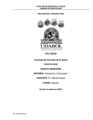 FACULTAD DE CIENCIAS DE LA SALUD
CARRERA DE ODONTOLOGÍA
Dr. Ranulfo Rojas 1
RED NACIONAL UNIVERSITARIA
SYLLABUS
Facultad de Ciencias de la Salud
ODONTOLOGÍA
QUINTO SEMESTRE
MATERIA: Ortodoncia y Ortopedia I
DOCENTE: Dr. Ranulfo Rojas
TURNO: Regular
Gestión Académica II/2021
 