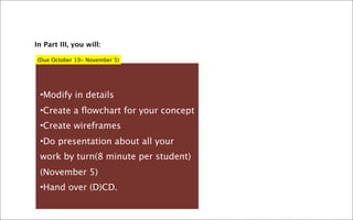 In Part III, you will:

(Due October 19- November 5)




 •Modify in details
 •Create a ﬂowchart for your concept
 •Create wireframes
 •Do presentation about all your
 work by turn(8 minute per student)
 (November 5)
 •Hand over (D)CD.
 