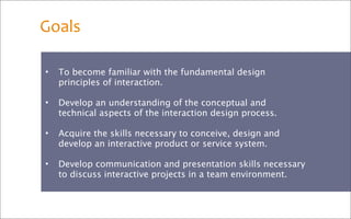 Goals

•   To become familiar with the fundamental design
    principles of interaction.

•   Develop an understanding of the conceptual and
    technical aspects of the interaction design process.

•   Acquire the skills necessary to conceive, design and
    develop an interactive product or service system.

•   Develop communication and presentation skills necessary
    to discuss interactive projects in a team environment.
 