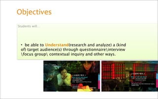 Objectives
Students will…




 • be able to Understand(research and analyze) a (kind
 of) target audience(s) through questionnaireinterview
 focus group contextual inquiry and other ways.
 