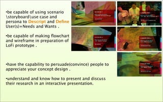 •be capable of using scenario
storyboarduse case and
persona to Descript and Deﬁne
User(s)+Needs and Wants .

•be capable of making ﬂowchart
and wireframe in preparation of
LoFi prototype .



•have the capability to persuade(convince) people to
appreciate your concept design .

•understand and know how to present and discuss
their research in an interactive presentation.
 