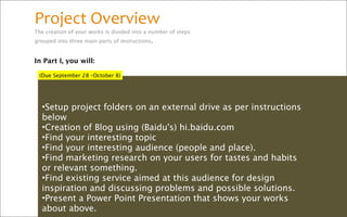 Project Overview
The creation of your works is divided into a number of steps
grouped into three main parts of instructions.


In Part I, you will:

 (Due September 28 –October 8)




  •Setup project folders on an external drive as per instructions
  below
  •Creation of Blog using (Baidu's) hi.baidu.com
  •Find your interesting topic
  •Find your interesting audience (people and place).
  •Find marketing research on your users for tastes and habits
  or relevant something.
  •Find existing service aimed at this audience for design
  inspiration and discussing problems and possible solutions.
  •Present a Power Point Presentation that shows your works
  about above.
 