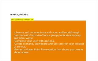In Part II, you will:

 (Due October 12- October 19)




    •observe and communicate with your audience(through
    questionnaireinterviewfocus groupcontextual inquiry
    and other ways)
    •Compose your user with persona.
    •Create scenario, storyboard and use case for your product
    or service.
    •Present a Power Point Presentation that shows your works
    about above.
 