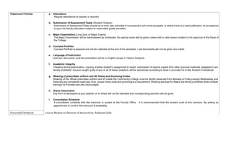 Classroom Policies a. Attendance
Regular attendance of classes is required.
b. Submission of Assessment Tasks (Student Outputs)
Submission of Assessment Tasks should be on time; late submittal of coursework’s will not be accepted, or where there is a valid justification, its acceptance
is upon the faculty discretion subject to reasonable grade penalties.
c. Major Examination (Long Quiz or Major Exams)
The Major Examination will be administered as scheduled. No special exam will be given unless with a valid reason subject to the approval of the Dean of
the College.
d. Coursed Portfolio
Coursed Portfolio is required and will be collected at the end of the semester. Lost documents will not be given due credit.
e. Language of Instruction
Lectures, discussion, and documentation will be in English except in Filipino Subjects.
f. Academic Integrity
Cheating during examination, copying another student’s assignment & report, submission of reports copied from other sources/ materials (plagiarism) are
strictly prohibited. Anyone caught guilty of any or all of these violations will be sanctioned according to what is provided for in the Student’s Handbook.
g. Wearing of prescribed uniform and ID/ Dress and Grooming Codes
Wearing of the official prescribed uniform and ID inside the Community College must be strictly observed from Monday to Friday except Wednesday and
Saturday are considered wash day; thus, proper dress code and grooming is a requirement. Wearing earrings for Males are strictly prohibited while multiple
earrings for Females are also discouraged.
h. Grave misconduct
Any form of disrespect to your teacher or to others will not be tolerated and corresponding sanction will be given.
i. Consultation Schedule
A consultation schedule with the instructor is posted at the Faculty Office. It is recommended that the student avail of this services. By setting an
appointment to confirm the instructor’s availability.
Prescribed Textbook Course Module on Element of Research by: Nathaniel Gido
 