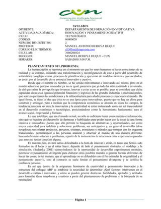 Página 1
SYLLABUS
OFERENTE: DEPARTAMENTO DE FORMACIÓN INVESTIGATIVA
ACTIVIDAD ACADÉMICA: INNOVACIÓN Y PENSAMIENTO CREATIVO
CICLO: TECNOLÓGICO
CÓDIGO: 06000020
NÚMERO DE CRÉDITOS: 2
PROFESOR: MANUEL ANTONIO BEDOYA DUQUE
CORREO ELECTRÓNICO: d1305m@hispavista.com
CELULAR: 3006204824
BLOGGER: MANUEL BEDOYA DUQUE - CUN
HORARIO: SÁBADOS 5:00 P.M.
PLANTEAMIENTO DEL PROBLEMA:
La humanización se reconoce en el momento en que los seres humanos se hacen conscientes de su
realidad y su entorno, iniciando una transformación y reconfiguración de éste a partir del desarrollo de
actividades complejas como, procesos de planificación y ejecución de modelos mentales preconcebidos;
es decir, con el desarrollo de su potencial innovador y creativo.
Desde que el hombre es hombre, se ha venido reinventando e innovando así mismo, pero en el
mundo actual ese proceso innovador ya no es igual, pareciera que ya todo ha sido nombrado e inventado,
de ahí que exista la percepción que inventar, innovar o crear ya no es posible, pues se considera que dicha
capacidad ahora está ligada al potencial financiero y logístico de las grandes industrias o multinacionales,
que son las que tienen las condiciones y la infraestructura para añadir procesos y creaciones al mundo. De
igual forma, se tiene la idea que ésta no es una época para innovadores, puesto que no hay un clima para
construir y arriesgar, pero a medida que la competencia económica se ahonda en todos los campos, la
tendencia pareciera ser otra; la innovación y la creatividad se están instaurando como un rol trascendental
en el desarrollo económico y tecnológico, posicionándose como la herramienta fundamental para el
avance social, empresarial y humano.
Lo que establece, que en el mundo actual, no sólo es suficiente tener conocimiento e información,
sino que se requiere del desarrollo de destrezas y habilidades para poder hacer uso de éstas de una forma
creativa e innovadora; puesto que ello permite la búsqueda de alternativas y oportunidades, así como
mayor capacidad para redefinir y solucionar problemas, ser anticipativo y, en general desarrollar ideas
novedosas para ofertar productos, procesos, sistemas, estructuras y métodos que rompan con los esquema
tradicionales, permitiéndole a las personas analizar y observar el mundo de una manera diferente,
buscando brindar solución a problemas, a partir de la instauración de relaciones entre experiencias pasadas
que antes no tenían conexión alguna.
En nuestro país, existen serias dificultades a la hora de innovar o crear, en tanto que hemos sido
formados en el hacer y en el saber hacer, dejando de lado el pensamiento abstracto, el modelaje y la
simulación, (Sudarsky 2001) sustrayéndonos de la oportunidad de desarrollar experimentos mentales,
potenciar el pensamiento divergente para elaborar otros posibles mundos o generar formas diferentes de
hacer las cosas; de tal manera, que el aprendizaje no es difundido con el fin estimular la originalidad y el
pensamiento creativo, sino al contrario se suele limitar el pensamiento divergente y se debilita la
confianza personal.
Es así que dentro de la asignatura Seminario de creatividad y pensamiento innovador y la
estructura del enfoque ABP se establece la necesidad de determinar ¿Qué factores intervienen en el
desarrollo creativo e innovador, y cómo se pueden generar destrezas, habilidades, aptitudes y actitudes
para formular ideas novedosas y creativas a partir del planteamiento de problemas y la búsqueda de su
resolución?
 