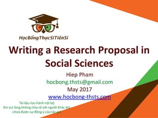 Writing a Research Proposal in
Social Sciences
Hiep Pham
hocbong.thsts@gmail.com
May 2017
www.hocbong-thsts.com
Tài liệu lưu hành nội bộ
Xin vui lòng không chia sẻ với người khác khi
chưa được sự đồng ý của tác giả
 