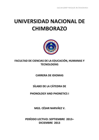 Universidad Nacional de Chimborazo
UNIVERSIDAD NACIONAL DE
CHIMBORAZO
FACULTAD DE CIENCIAS DE LA EDUCACIÓN, HUMANAS Y
TECNOLOGÍAS
CARRERA DE IDIOMAS
SÍLABO DE LA CÁTEDRA DE
PHONOLOGY AND PHONETICS I
MGS. CÉSAR NARVÁEZ V.
PERÍODO LECTIVO: SEPTIEMBRE 2013–
DICIEMBRE 2013
 