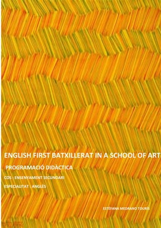 ENGLISH FIRST BATXILLERAT IN A SCHOOL OF ART
PROGRAMACIÓ DIDÀCTICA
COS : ENSENYAMENT SECUNDARI

ESPECIALITAT : ANGLÈS




                              ESTÉFANA MEDRANO TOURÍS
 