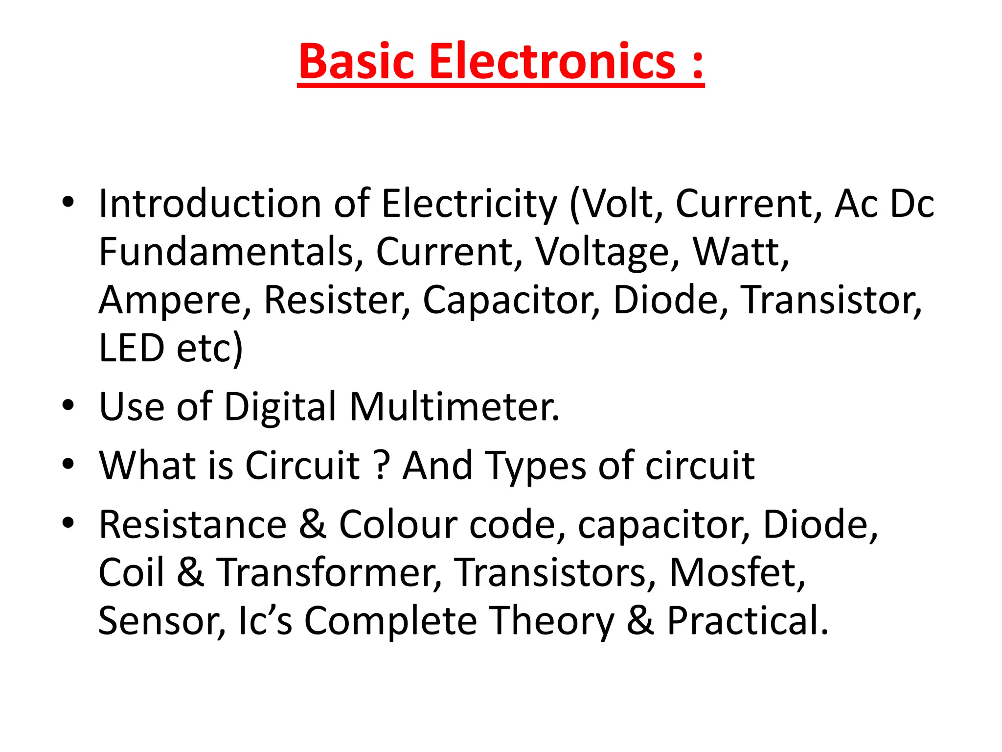 MODULE 3 ( DESKTOP Chip Level Repairing)Basic Electronics :Introduction of Electricity (Volt, Current, Ac Dc Fundamentals, Current, Voltage, Watt, Ampere, Resister, Capacitor, Diode, Transistor, LED etc)Use of Digital Multimeter.What is Circuit ? And Types of circuitResistance & Colour code, capacitor, Diode, Coil & Transformer, Transistors, Mosfet, Sensor, Ic’s Complete Theory & Practical.