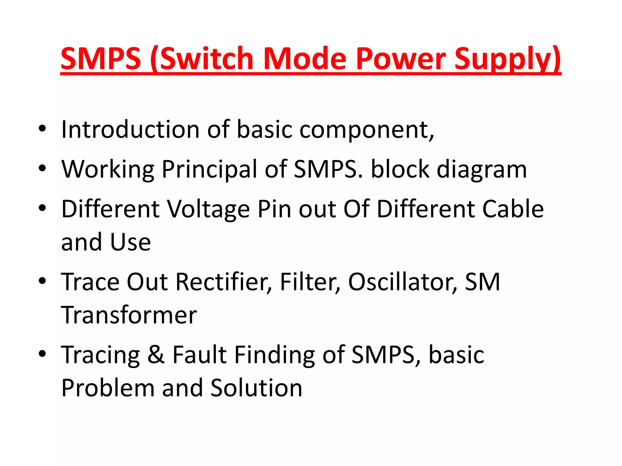SMPS (Switch Mode Power Supply)Introduction of basic component,Working Principal of SMPS. block diagramDifferent Voltage Pin out Of Different Cable and UseTrace Out Rectifier, Filter, Oscillator, SM TransformerTracing & Fault Finding of SMPS, basic Problem and Solution