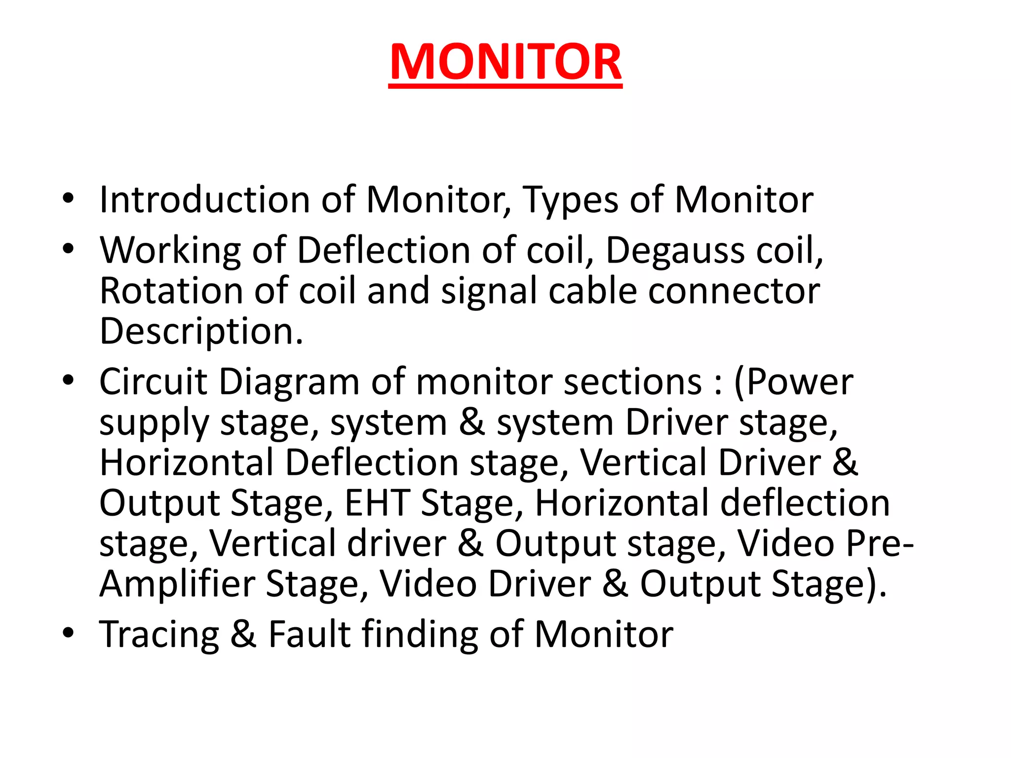 MONITOR Introduction of Monitor, Types of MonitorWorking of Deflection of coil, Degauss coil, Rotation of coil and signal cable connector Description.Circuit Diagram of monitor sections : (Power supply stage, system & system Driver stage, Horizontal Deflection stage, Vertical Driver & Output Stage, EHT Stage, Horizontal deflection stage, Vertical driver & Output stage, Video Pre-Amplifier Stage, Video Driver & Output Stage).Tracing & Fault finding of Monitor