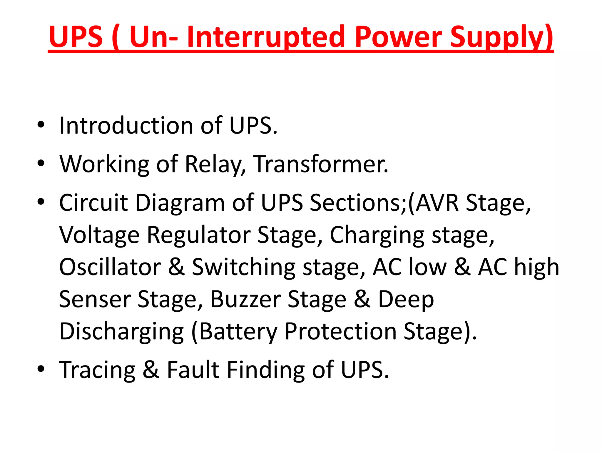UPS ( Un- Interrupted Power Supply)Introduction of UPS.Working of Relay, Transformer.Circuit Diagram of UPS Sections;(AVR Stage, Voltage Regulator Stage, Charging stage, Oscillator & Switching stage, AC low & AC high Senser Stage, Buzzer Stage & Deep Discharging (Battery Protection Stage).Tracing & Fault Finding of UPS.