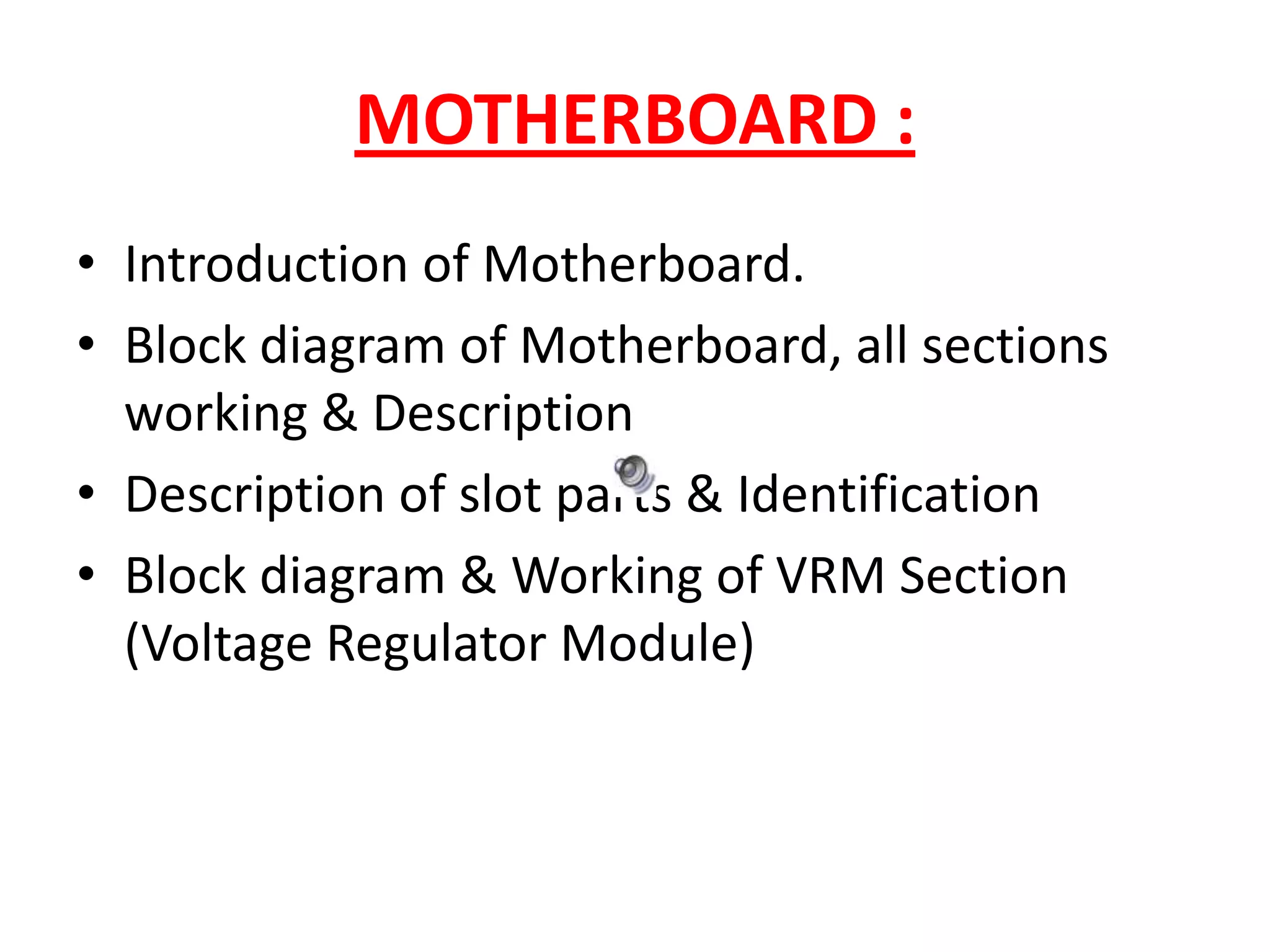 MOTHERBOARD :Introduction of Motherboard.Block diagram of Motherboard, all sections working & DescriptionDescription of slot parts & IdentificationBlock diagram & Working of VRM Section (Voltage Regulator Module)