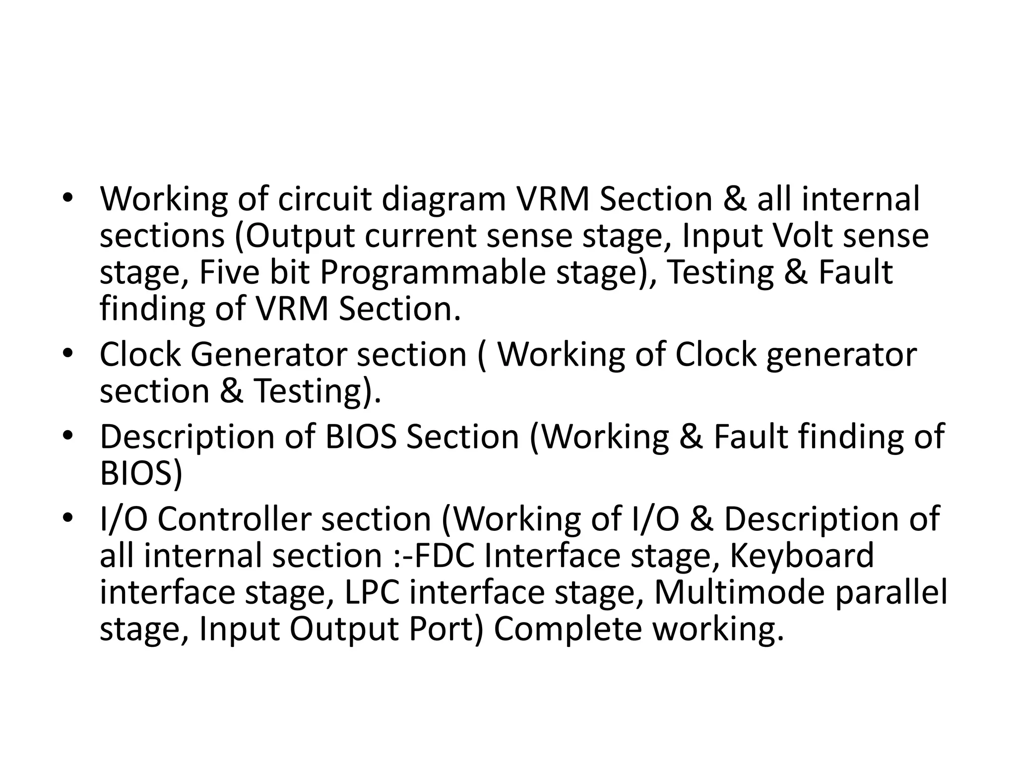 Working of circuit diagram VRM Section & all internal sections (Output current sense stage, Input Volt sense stage, Five bit Programmable stage), Testing & Fault finding of VRM Section.Clock Generator section ( Working of Clock generator section & Testing).Description of BIOS Section (Working & Fault finding of BIOS)I/O Controller section (Working of I/O & Description of all internal section :-FDC Interface stage, Keyboard interface stage, LPC interface stage, Multimode parallel stage, Input Output Port) Complete working.