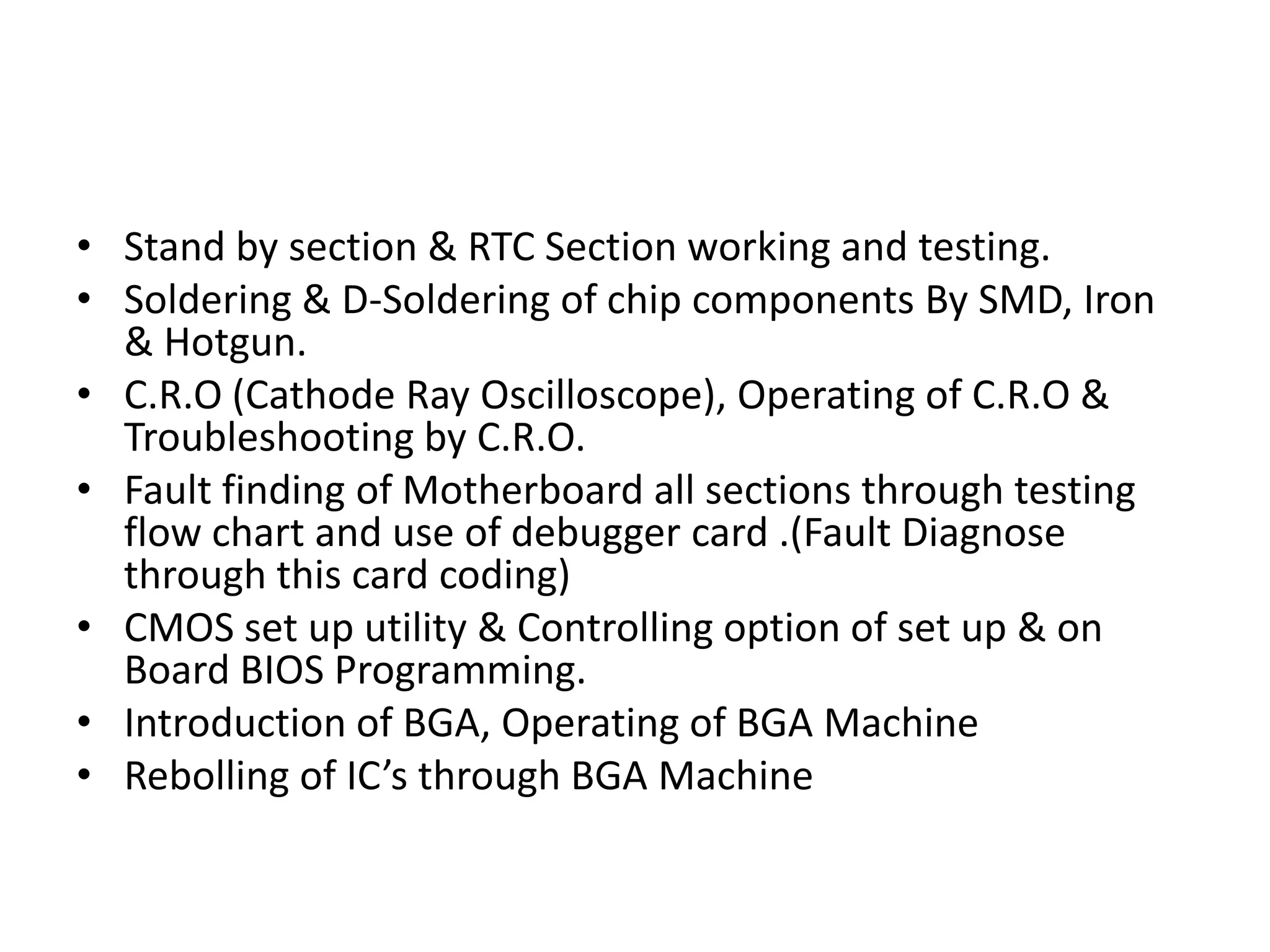 Stand by section & RTC Section working and testing.Soldering & D-Soldering of chip components By SMD, Iron & Hotgun.C.R.O (Cathode Ray Oscilloscope), Operating of C.R.O & Troubleshooting by C.R.O.Fault finding of Motherboard all sections through testing flow chart and use of debugger card .(Fault Diagnose through this card coding)CMOS set up utility & Controlling option of set up & on Board BIOS Programming.Introduction of BGA, Operating of BGA MachineRebolling of IC’s through BGA Machine