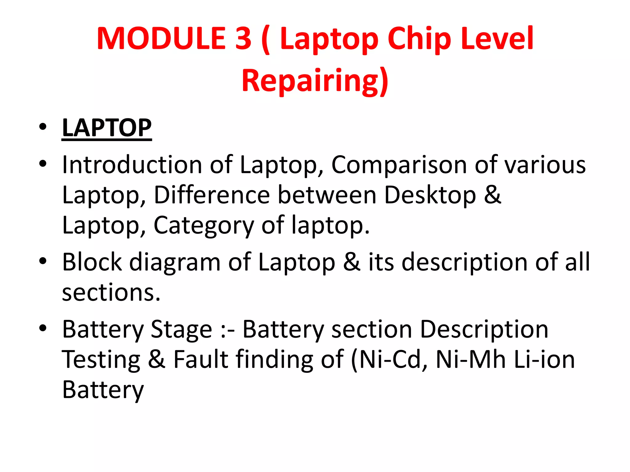 MODULE 3 ( Laptop Chip Level Repairing)LAPTOPIntroduction of Laptop, Comparison of various Laptop, Difference between Desktop & Laptop, Category of laptop.Block diagram of Laptop & its description of all sections.Battery Stage :- Battery section Description Testing & Fault finding of (Ni-Cd, Ni-Mh Li-ion Battery