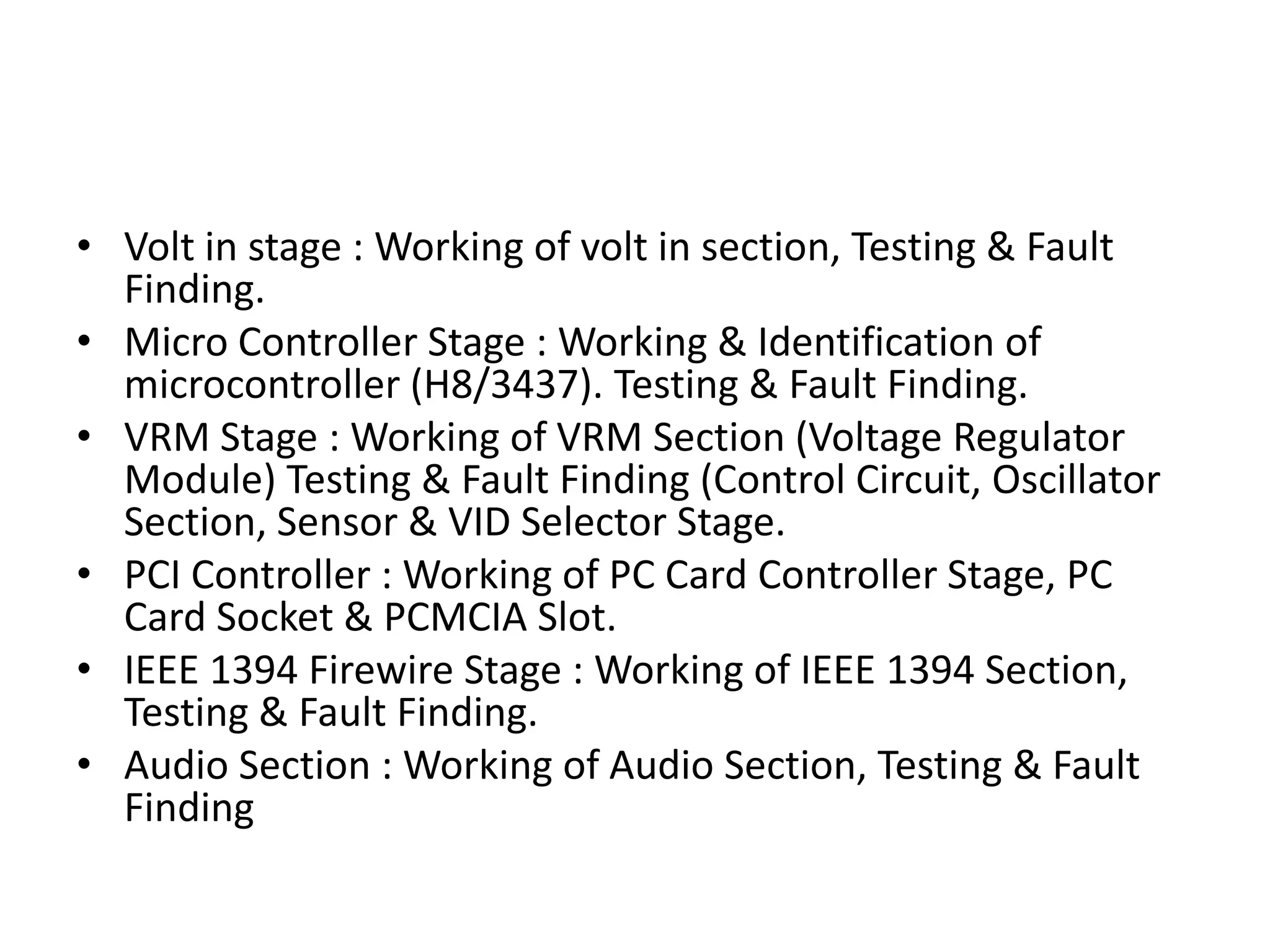Volt in stage : Working of volt in section, Testing & Fault Finding.Micro Controller Stage : Working & Identification of microcontroller (H8/3437). Testing & Fault Finding.VRM Stage : Working of VRM Section (Voltage Regulator Module) Testing & Fault Finding (Control Circuit, Oscillator Section, Sensor & VID Selector Stage.PCI Controller : Working of PC Card Controller Stage, PC Card Socket & PCMCIA Slot.IEEE 1394 Firewire Stage : Working of IEEE 1394 Section, Testing & Fault Finding.Audio Section : Working of Audio Section, Testing & Fault Finding