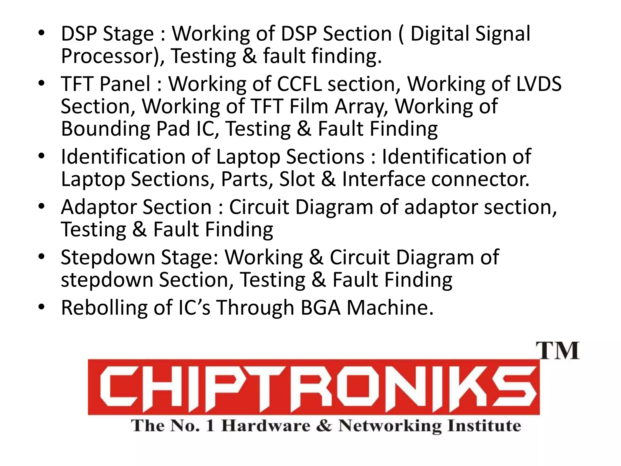 DSP Stage : Working of DSP Section ( Digital Signal Processor), Testing & fault finding.TFT Panel : Working of CCFL section, Working of LVDS Section, Working of TFT Film Array, Working of Bounding Pad IC, Testing & Fault FindingIdentification of Laptop Sections : Identification of Laptop Sections, Parts, Slot & Interface connector.Adaptor Section : Circuit Diagram of adaptor section, Testing & Fault FindingStepdown Stage: Working & Circuit Diagram of stepdown Section, Testing & Fault FindingRebolling of IC’s Through BGA Machine.