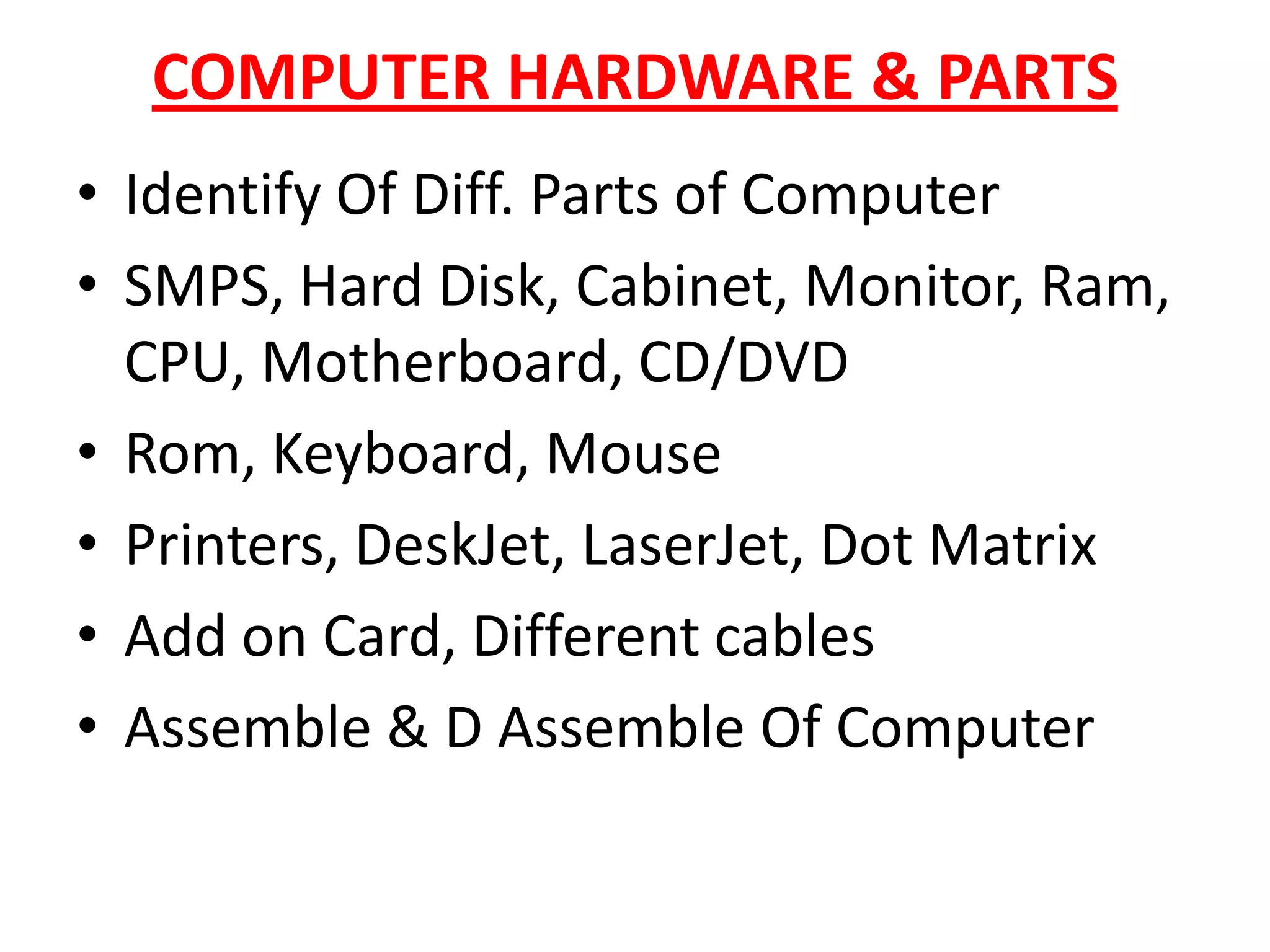 COMPUTER HARDWARE & PARTSIdentify Of Diff. Parts of ComputerSMPS, Hard Disk, Cabinet, Monitor, Ram, CPU, Motherboard, CD/DVD Rom, Keyboard, MousePrinters, DeskJet, LaserJet, Dot MatrixAdd on Card, Different cablesAssemble & D Assemble Of Computer