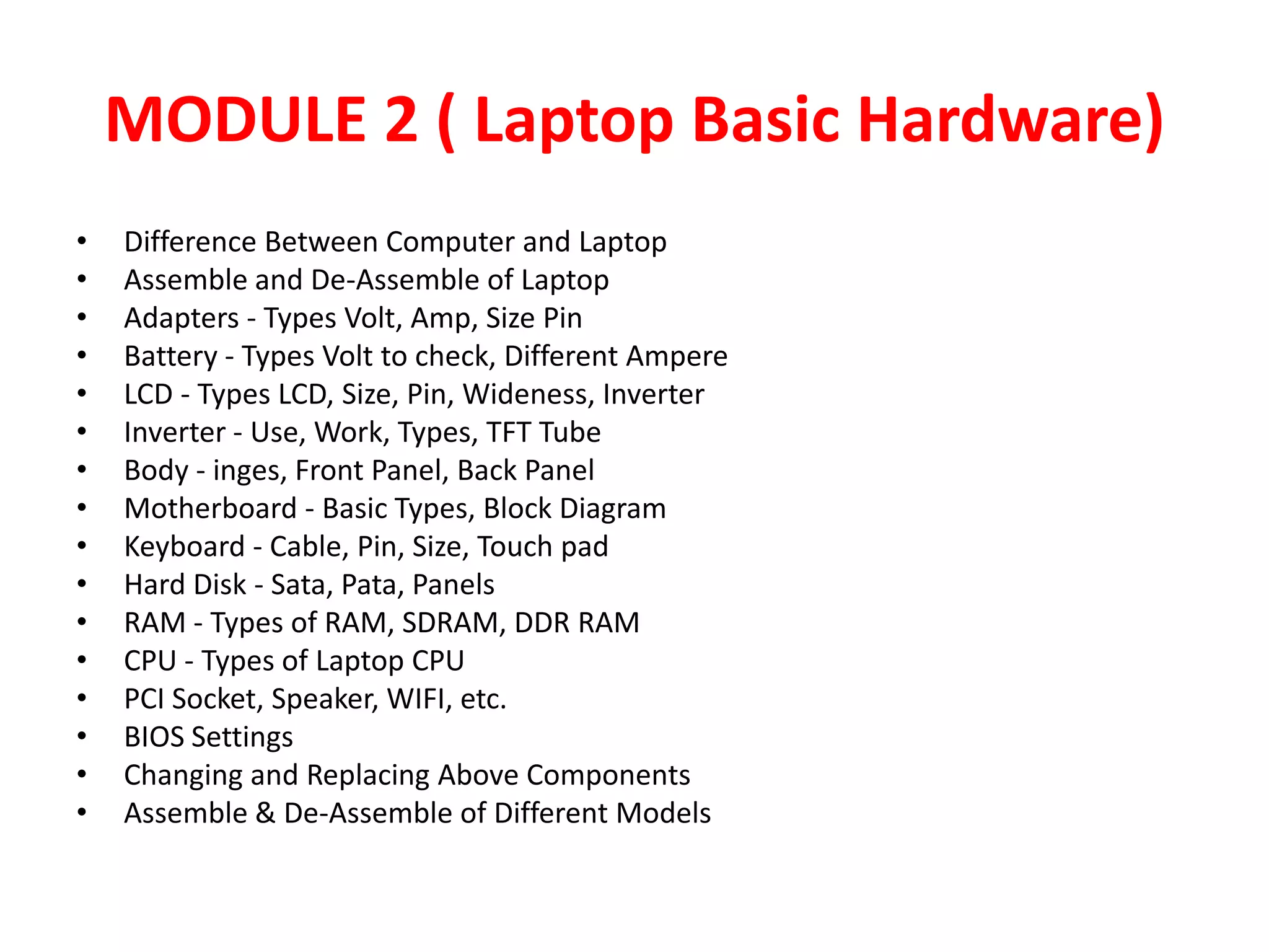 MODULE 2 ( Laptop Basic Hardware)Difference Between Computer and LaptopAssemble and De-Assemble of LaptopAdapters - Types Volt, Amp, Size PinBattery - Types Volt to check, Different AmpereLCD - Types LCD, Size, Pin, Wideness, InverterInverter - Use, Work, Types, TFT TubeBody - inges, Front Panel, Back PanelMotherboard - Basic Types, Block DiagramKeyboard - Cable, Pin, Size, Touch padHard Disk - Sata, Pata, PanelsRAM - Types of RAM, SDRAM, DDR RAM CPU - Types of Laptop CPUPCI Socket, Speaker, WIFI, etc.BIOS SettingsChanging and Replacing Above ComponentsAssemble & De-Assemble of Different Models